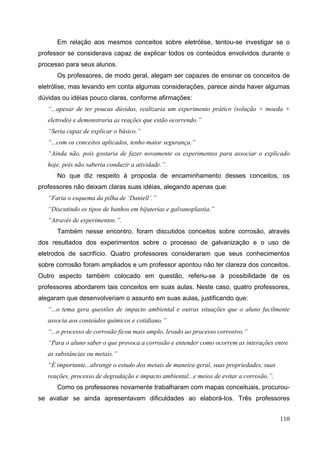 110
Em relação aos mesmos conceitos sobre eletrólise, tentou-se investigar se o
professor se considerava capaz de explicar todos os conteúdos envolvidos durante o
processo para seus alunos.
Os professores, de modo geral, alegam ser capazes de ensinar os conceitos de
eletrólise, mas levando em conta algumas considerações, parece ainda haver algumas
dúvidas ou idéias pouco claras, conforme afirmações:
“...apesar de ter poucas dúvidas, realizaria um experimento prático (solução + moeda +
eletrodo) e demonstraria as reações que estão ocorrendo.”
“Seria capaz de explicar o básico.”
“...com os conceitos aplicados, tenho maior segurança.”
“Ainda não, pois gostaria de fazer novamente os experimentos para associar o explicado
hoje, pois não saberia conduzir a atividade.”.
No que diz respeito à proposta de encaminhamento desses conceitos, os
professores não deixam claras suas idéias, alegando apenas que:
“Faria o esquema da pilha de ‘Daniell’.”
“Discutindo os tipos de banhos em bijuterias e galvanoplastia.”
“Através de experimentos.”.
Também nesse encontro, foram discutidos conceitos sobre corrosão, através
dos resultados dos experimentos sobre o processo de galvanização e o uso de
eletrodos de sacrifício. Quatro professores consideraram que seus conhecimentos
sobre corrosão foram ampliados e um professor apontou não ter clareza dos conceitos.
Outro aspecto também colocado em questão, referiu-se à possibilidade de os
professores abordarem tais conceitos em suas aulas. Neste caso, quatro professores,
alegaram que desenvolveriam o assunto em suas aulas, justificando que:
“...o tema gera questões de impacto ambiental e outras situações que o aluno facilmente
associa aos conteúdos químicos e cotidiano.”
“...o processo de corrosão ficou mais amplo, levado ao processo corrosivo.”
“Para o aluno saber o que provoca a corrosão e entender como ocorrem as interações entre
as substâncias ou metais.”
“É importante...abrange o estudo dos metais de maneira geral, suas propriedades, suas
reações, processo de degradação e impacto ambiental...e meios de evitar a corrosão.”.
Como os professores novamente trabalharam com mapas conceituais, procurou-
se avaliar se ainda apresentavam dificuldades ao elaborá-los. Três professores
 