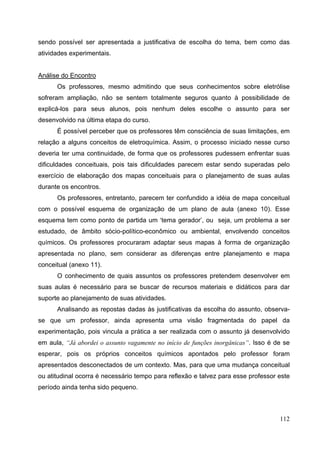 112
sendo possível ser apresentada a justificativa de escolha do tema, bem como das
atividades experimentais.
Análise do Encontro
Os professores, mesmo admitindo que seus conhecimentos sobre eletrólise
sofreram ampliação, não se sentem totalmente seguros quanto à possibilidade de
explicá-los para seus alunos, pois nenhum deles escolhe o assunto para ser
desenvolvido na última etapa do curso.
É possível perceber que os professores têm consciência de suas limitações, em
relação a alguns conceitos de eletroquímica. Assim, o processo iniciado nesse curso
deveria ter uma continuidade, de forma que os professores pudessem enfrentar suas
dificuldades conceituais, pois tais dificuldades parecem estar sendo superadas pelo
exercício de elaboração dos mapas conceituais para o planejamento de suas aulas
durante os encontros.
Os professores, entretanto, parecem ter confundido a idéia de mapa conceitual
com o possível esquema de organização de um plano de aula (anexo 10). Esse
esquema tem como ponto de partida um ‘tema gerador’, ou seja, um problema a ser
estudado, de âmbito sócio-político-econômico ou ambiental, envolvendo conceitos
químicos. Os professores procuraram adaptar seus mapas à forma de organização
apresentada no plano, sem considerar as diferenças entre planejamento e mapa
conceitual (anexo 11).
O conhecimento de quais assuntos os professores pretendem desenvolver em
suas aulas é necessário para se buscar de recursos materiais e didáticos para dar
suporte ao planejamento de suas atividades.
Analisando as repostas dadas às justificativas da escolha do assunto, observa-
se que um professor, ainda apresenta uma visão fragmentada do papel da
experimentação, pois vincula a prática a ser realizada com o assunto já desenvolvido
em aula, “Já abordei o assunto vagamente no início de funções inorgânicas”. Isso é de se
esperar, pois os próprios conceitos químicos apontados pelo professor foram
apresentados desconectados de um contexto. Mas, para que uma mudança conceitual
ou atitudinal ocorra é necessário tempo para reflexão e talvez para esse professor este
período ainda tenha sido pequeno.
 