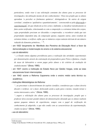 7
particulares, senão visar à sua solicitação constante dos alunos para os processos de
investigação e da utilização mesmo de tais conhecimentos’. Para isso propõe que os alunos
aprendam ‘a perceber os fenômenos químicos’, distinguindo-os ‘de outros de origem
correlata’, estudem-os ‘qualitativa e quantitativamente’, ‘convencendo-se pela observação e
experimentação3
, de que obedecem as leis certas e definidas; a classificar metodicamente os
fatos assim verificados, relacionando-os com a composição e a estrutura íntima dos corpos,
cujas propriedades precisam ser discutidas e comprovadas; a reconhecer ainda que tais
propriedades dependem uma, da composição apenas, enquanto outras, antes resultam da
estrutura íntima; a verificar, enfim, que os inúmeros corpos naturais derivam de um número
reduzido de elementos primitivos...’ ”4
.
- em 1932: lançamento do ‘Manifesto dos Pioneiros da Educação Nova’ a favor da
democratização e modernização do ensino e do sistema educacional;
- uso do laboratório:
“...o Estado tomou algumas providências para a realização das atividades experimentais
por demonstrações através da contratação de preparadores para Física e Química, criação
de taxas de laboratório a serem pagas pelos alunos e de critérios de avaliação de
estabelecimento” (Sicca, 1990).
- em 1937: ocorre a instituição do Estado Novo por Getúlio Vargas, onde as lutas
educacionais foram interrompidas;
- em 1942: ocorre a Reforma Capanema onde o ensino médio seria técnico ou
acadêmico;
- Instruções Metodológicas da Reforma:
“...ao preceituar o desenvolvimento do espírito científico, considerava que o aluno deveria
discutir e verificar, ver e fazer, deslocando assim a ação para o mesmo, visando tornar o
ensino interessante e ativo.” (Sicca, 1990).
“...sugere a solicitação dos alunos para os processos de investigação, propõe que o
professor deva executar grande número de demonstrações deixando que os alunos realizem
apenas pequeno número de experiências, sempre com o papel de verificação do
conhecimento já adquirido, o que não condiz com as características da experimentação,
citados na época” (Sicca, 1990).
- uso do laboratório:
3
Grifo do autor.
4
Artigo 10 do Decreto 19.890, de 18 de abril de 1931, citado por Sicca, 1990, p. 32.
 