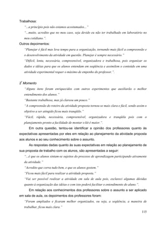 115
Trabalhosa:
“...a princípio pois não estamos acostumados...”
“...muito, acredito que no meu caso, seja devido eu não ter trabalhado em laboratório no
meu cotidiano.”.
Outros depoimentos:
“Planejar é fácil mas leva tempo para a organização, tornando mais fácil a compreensão e
o desenvolvimento da atividade em questão. Planejar é sempre necessário.”
“Difícil, lenta, necessária, compreensível, organizadora e trabalhosa, pois organizar os
dados e idéias para que os alunos entendam em seqüência e assimilem o conteúdo em uma
atividade experimental requer o máximo de empenho do professor.”.
2º
Momento
“Alguns itens foram enriquecidos com outros experimentos que auxiliarão o melhor
entendimento dos alunos.”
“Bastante trabalhosa, mas já clareou um pouco.”
“A compreensão do roteiro da atividade proposta tornou-se mais clara e fácil, sendo assim o
objetivo a ser atingido ficou mais tranqüilo.”
“Fácil, rápida, necessária, compreensível, organizadora e tranqüila pois com o
planejamento pronto a facilidade de montar o kit é maior.”.
Em outra questão, tentou-se identificar a opinião dos professores quanto às
expectativas apresentadas por eles em relação ao planejamento da atividade proposta
aos alunos e ao seu conhecimento sobre o assunto.
As respostas dadas quanto às suas expectativas em relação ao planejamento de
sua proposta de trabalho com os alunos, são apresentadas a seguir:
“...é que os alunos sintam-se sujeitos do processo de aprendizagem participando ativamente
da atividade.”
“Acredito que corra tudo bem, e que os alunos gostem.”
“Ficou mais fácil para realizar a atividade proposta.”
“Vai ser possível realizar a atividade em sala de aula pois, esclareci algumas dúvidas
quanto à organização das idéias e com isto poderá facilitar o entendimento do aluno.”.
Em relação aos conhecimentos dos professores sobre o assunto a ser aplicado
em sala de aula, os depoimentos dos professores foram:
“Foram ampliados e ficaram melhor organizados, ou seja, a seqüência, a maneira de
trabalhar, ficou mais clara.”
 