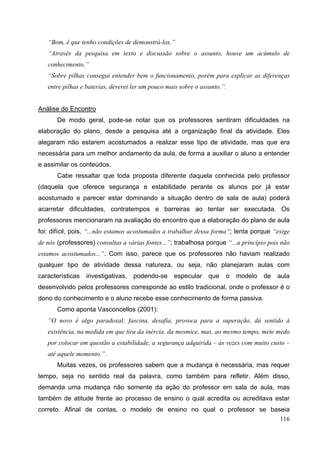 116
“Bom, é que tenho condições de demonstrá-los.”
“Através da pesquisa em texto e discussão sobre o assunto, houve um acúmulo de
conhecimento.”
“Sobre pilhas consegui entender bem o funcionamento, porém para explicar as diferenças
entre pilhas e baterias, deverei ler um pouco mais sobre o assunto.”.
Análise do Encontro
De modo geral, pode-se notar que os professores sentiram dificuldades na
elaboração do plano, desde a pesquisa até a organização final da atividade. Eles
alegaram não estarem acostumados a realizar esse tipo de atividade, mas que era
necessária para um melhor andamento da aula, de forma a auxiliar o aluno a entender
e assimilar os conteúdos.
Cabe ressaltar que toda proposta diferente daquela conhecida pelo professor
(daquela que oferece segurança e estabilidade perante os alunos por já estar
acostumado e parecer estar dominando a situação dentro de sala de aula) poderá
acarretar dificuldades, contratempos e barreiras ao tentar ser executada. Os
professores mencionaram na avaliação do encontro que a elaboração do plano de aula
foi: difícil, pois, “...não estamos acostumados a trabalhar dessa forma”; lenta porque “exige
de nós (professores) consultas a várias fontes...”; trabalhosa porque “...a princípio pois não
estamos acostumados...”. Com isso, parece que os professores não haviam realizado
qualquer tipo de atividade dessa natureza, ou seja, não planejaram aulas com
características investigativas, podendo-se especular que o modelo de aula
desenvolvido pelos professores corresponde ao estilo tradicional, onde o professor é o
dono do conhecimento e o aluno recebe esse conhecimento de forma passiva.
Como aponta Vasconcellos (2001):
“O novo é algo paradoxal; fascina, desafia, provoca para a superação, dá sentido à
existência, na medida em que tira da inércia, da mesmice, mas, ao mesmo tempo, mete medo
por colocar em questão a estabilidade, a segurança adquirida – às vezes com muito custo –
até aquele momento.”.
Muitas vezes, os professores sabem que a mudança é necessária, mas requer
tempo, seja no sentido real da palavra, como também para refletir. Além disso,
demanda uma mudança não somente da ação do professor em sala de aula, mas
também de atitude frente ao processo de ensino o qual acredita ou acreditava estar
correto. Afinal de contas, o modelo de ensino no qual o professor se baseia
 