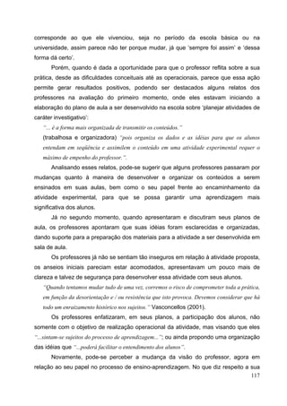 117
corresponde ao que ele vivenciou, seja no período da escola básica ou na
universidade, assim parece não ter porque mudar, já que ‘sempre foi assim’ e ‘dessa
forma dá certo’.
Porém, quando é dada a oportunidade para que o professor reflita sobre a sua
prática, desde as dificuldades conceituais até as operacionais, parece que essa ação
permite gerar resultados positivos, podendo ser destacados alguns relatos dos
professores na avaliação do primeiro momento, onde eles estavam iniciando a
elaboração do plano de aula a ser desenvolvido na escola sobre ‘planejar atividades de
caráter investigativo’:
“... é a forma mais organizada de transmitir os conteúdos.”
(trabalhosa e organizadora) “pois organiza os dados e as idéias para que os alunos
entendam em seqüência e assimilem o conteúdo em uma atividade experimental requer o
máximo de empenho do professor.”.
Analisando esses relatos, pode-se sugerir que alguns professores passaram por
mudanças quanto à maneira de desenvolver e organizar os conteúdos a serem
ensinados em suas aulas, bem como o seu papel frente ao encaminhamento da
atividade experimental, para que se possa garantir uma aprendizagem mais
significativa dos alunos.
Já no segundo momento, quando apresentaram e discutiram seus planos de
aula, os professores apontaram que suas idéias foram esclarecidas e organizadas,
dando suporte para a preparação dos materiais para a atividade a ser desenvolvida em
sala de aula.
Os professores já não se sentiam tão inseguros em relação à atividade proposta,
os anseios iniciais pareciam estar acomodados, apresentavam um pouco mais de
clareza e talvez de segurança para desenvolver essa atividade com seus alunos.
“Quando tentamos mudar tudo de uma vez, corremos o risco de comprometer toda a prática,
em função da desorientação e / ou resistência que isto provoca. Devemos considerar que há
todo um enraizamento histórico nos sujeitos.” Vasconcellos (2001).
Os professores enfatizaram, em seus planos, a participação dos alunos, não
somente com o objetivo de realização operacional da atividade, mas visando que eles
“...sintam-se sujeitos do processo de aprendizagem...”; ou ainda propondo uma organização
das idéias que “...poderá facilitar o entendimento dos alunos”.
Novamente, pode-se perceber a mudança da visão do professor, agora em
relação ao seu papel no processo de ensino-aprendizagem. No que diz respeito a sua
 