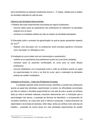 119
itens semelhantes ao aplicado inicialmente (anexo 2 – 2ª
etapa), voltado para a análise
da atividade realizada em sala de aula.
Objetivos das Atividades Desenvolvidas:
1) Relatos das aulas experimentais executadas por alguns professores:
- procurar saber quais as expectativas dos professores ao realizarem as atividades
práticas com os aluno;
- conhecer os resultados obtidos por eles ao realizar as atividades planejadas.
2) Discussão sobre o processo de galvanização na qual as peças apresentam aspecto
de ‘ouro’46
- Realizar uma discussão com os professores sobre processo galvânico conhecido
como ‘douração’ ou ‘folheação a ouro’.
3) Avaliação do curso (relato oral com intervenções e questionário):
- verificar se as expectativas dos professores quanto ao curso foram atingidas;
- conhecer quais as possíveis contribuições do curso para as aulas desses
professores;
- procurar estabelecer uma comparação entre a visão do professor quanto ao papel
da experimentação no início e ao final do curso, após a realização de atividades
práticas de caráter investigativo.
Avaliação do Encontro – Visão dos Professores Cursistas
A avaliação aplicada neste encontro buscou identificar a opinião dos professores
quanto ao papel das atividades experimentais no ensino, às dificuldades encontradas
por eles ao realizar a atividade experimental em sua sala de aula e quanto ao enfoque
dado por eles à atividade realizada, buscando relacioná-las com: a motivação para a
aprendizagem dos alunos, a aquisição de técnicas de laboratório, a compreensão de
conceitos científicos, ao modo pelo qual a Ciência é produzida, o desenvolvimento da
objetividade e da tomada de decisões. Além disso, tentou-se verificar como este tipo de
trabalho – propostas de ensino tendo em vista atividades experimentais de caráter
46
BUZZONI, H. A. Galvanoplastia. 2ª ed. São Paulo: Cone, 1991.
 