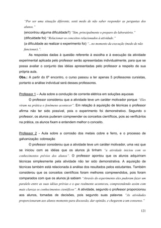 121
“Por ser uma situação diferente, senti medo de não saber responder as perguntas dos
alunos.”
(encontrou alguma dificuldade?) “Sim, principalmente o preparo do laboratório.”
(dificuldade foi) “Relacionar os conceitos relacionados à atividade.”
(a dificuldade ao realizar o experimento foi) “...no momento da execução (medo de não
funcionar).”.
As respostas dadas à questão referente à escolha e à execução da atividade
experimental aplicada pelo professor serão apresentadas individualmente, para que se
possa avaliar o conjunto das idéias apresentadas pelo professor a respeito de sua
própria aula.
Obs.: A partir do 6º encontro, o curso passou a ter apenas 5 professores cursistas,
portanto a análise individual será desses professores.
Professor 1 – Aula sobre a condução de corrente elétrica em soluções aquosas
O professor considerou que a atividade teve um caráter motivador porque “Eles
viram na prática o fenômeno acontecer”. Em relação à aquisição de técnicas o professor
afirma não ter sido possível, pois o experimento foi demonstrativo. Segundo o
professor, os alunos puderam compreender os conceitos científicos, pois ao verificá-los
na prática, os alunos fixam e entendem melhor o conceito.
Professor 2 - Aula sobre a corrosão dos metais cobre e ferro, e o processo de
galvanização: cobreação
O professor considerou que a atividade teve um caráter motivador, uma vez que
se iniciou com as idéias que os alunos já tinham “a atividade iniciou com os
conhecimentos prévios dos alunos”. O professor apontou que os alunos adquiriram
técnicas simplesmente pela atividade não ter sido demonstrativa. A aquisição de
técnicas também está relacionada à análise dos resultados pelos estudantes. Também
considerou que os conceitos científicos foram melhores compreendidos, pois foram
comparados com que os alunos já sabiam “Através do experimento eles puderam fazer um
paralelo entre as suas idéias prévias e o que realmente aconteceu, compreendendo assim com
mais clareza os conhecimentos científicos”. A atividade, segundo o professor proporcionou
aos alunos, tomadas de decisões, pois segundo suas palavras “As atividades
proporcionaram aos alunos momento para discussão, dar opinião, e chegarem a um consenso.”
 