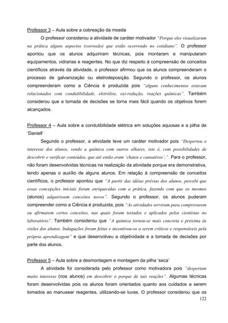 122
Professor 3 – Aula sobre a cobreação da moeda
O professor considerou a atividade de caráter motivador “Porque eles visualizaram
na prática alguns aspectos (corrosão) que estão ocorrendo no cotidiano”. O professor
apontou que os alunos adquiriram técnicas, pois montaram e manipularam
equipamentos, vidrarias e reagentes. No que diz respeito à compreensão de conceitos
científicos através da atividade, o professor afirmou que os alunos compreenderam o
processo de galvanização ou eletrodeposição. Segundo o professor, os alunos
compreenderam como a Ciência é produzida pois “alguns conhecimentos estavam
relacionados com condutibilidade, eletrólise, oxi-redução, reações químicas”. Também
considerou que a tomada de decisões se torna mais fácil quando os objetivos forem
alcançados.
Professor 4 – Aula sobre a condutibilidade elétrica em soluções aquosas e a pilha de
‘Daniell’
Segundo o professor, a atividade teve um caráter motivador pois “Despertou o
interesse dos alunos, vendo a química com outros olhares, isto é, com possibilidades de
descobrir e verificar conteúdos, que até então eram ‘chatos e cansativos’.”. Para o professor,
não foram desenvolvidas técnicas na realização da atividade porque era demonstrativa,
tendo apenas o auxílio de alguns alunos. Em relação à compreensão de conceitos
científicos, o professor apontou que “A partir das idéias prévias dos alunos, percebi que
essas concepções iniciais foram enriquecidas com a prática, fazendo com que os mesmos
(alunos) adquirissem conceitos novos”. Segundo o professor, os alunos puderam
compreender como a Ciência é produzida, pois “As atividades serviram para comprovarem
ou afirmarem certos conceitos, nas quais foram testados e aplicados pelos cientistas no
laboratório”. Também considerou que “A química tornou-se mais concreta e próxima às
visões dos alunos. Indagações foram feitas e incentivou-os a serem críticos e responsáveis pela
própria aprendizagem” e que desenvolveu a objetividade e a tomada de decisões por
parte dos alunos.
Professor 5 – Aula sobre a desmontagem e montagem da pilha ‘seca’
A atividade foi considerada pelo professor como motivadora pois “despertam
muito interesse (nos alunos) em descobrir o porque de tais reações”. Algumas técnicas
foram desenvolvidas pois os alunos foram orientados quanto aos cuidados a serem
tomados ao manusear reagentes, utilizando-se luvas. O professor considerou que os
 