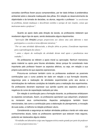 123
conceitos científicos foram pouco compreendidos, por ter dado ênfase à problemática
ambiental sobre o descarte inadequado das pilhas. Em relação ao desenvolvimento da
objetividade e da tomada de decisões, os alunos, segundo o professor “se envolveram
no problema, faziam mudanças e descobriam sozinhos o porque de tais reações, coisas que
motivaram muito o professor”.
Quanto ao apoio dado pela direção da escola, os professores relataram que
receberam algum tipo de apoio, sendo destacados alguns depoimentos:
“Aprovação (da direção) porque proporciona aos alunos uma aula diferente e mais
participativa e a escola se torna diferente (atrativa).”
“Por ser uma atividade diferenciada, a direção abriu as portas...Consideram importante
para a aprendizagem dos alunos.”
“...antes e depois da realização da atividade deram total apoio e parabenizou meu
trabalho.”.
Os professores se referem a apoio moral ou aprovação. Nenhum mencionou
apoio material ou apoio para futuras atividades, talvez porque foi considerado mais
importante pelo professor fossem os aspectos afetivos, ou seja, em relação a sua
própria auto-estima do que aspectos operacionais.
Procurou-se conhecer também como os professores avaliaram as possíveis
contribuições que o curso poderia ter dado em relação a sua formação docente,
segurança para a realização de atividades experimentais junto aos alunos e
reivindicações de melhores condições de trabalho para a realização dos experimentos.
Os professores deveriam expressar sua opinião quanto aos aspectos positivos e
negativos do curso de capacitação realizado por eles.
Em relação à contribuição para a formação docente, os professores enfatizaram
os aspectos conceituais. Assim, os professores apontaram que adquiriram, ampliaram
ou revisaram seus conhecimentos. Aspectos pedagógicos também foram
mencionados, tais como a contribuição para a elaboração do planejamento, a inovação
de suas aulas, a melhoria na relação professor–aluno.
Considerando a segurança ao realizar atividades práticas e tendo em vista seus
conhecimentos atuais, todos os professores apontaram que estavam mais seguros,
podendo ser destacados alguns relatos:
“O trabalho em laboratório exige uma bagagem teórica muito grande por parte do professor
e o curso proporcionou isso.”
 