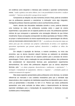 126
em evidência como despertar o interesse pelo conteúdo e aprender conhecimentos
novos, “vendo a química com outros olhares, isto é com possibilidade de descobrir e verificar
conteúdos”; “interesse em descobrir o porque de tais reações”.
Comparando as relações nos dois momentos (inicial e final), pode-se considerar
que os professores passaram a caracterizar ‘a motivação’ como algo integrador,
interligando professor (fazendo aprender) e aluno (conhecimentos prévios).
Assim, através das discussões realizadas durante o curso, pode-se observar
uma mudança na visão dos professores cursistas sobre o papel do ensino
experimental, o que parece ser um aspecto positivo do curso. Os professores apontam
indícios de que começaram a apresentar uma concepção diferente da que tinham
inicialmente. Essas concepções correspondem às idéias apontadas por Hodson (1994),
ao propor o redirecionamento do ensino experimental para a aprendizagem da ciência,
como já mencionado anteriormente (item 2.1.2): “...os professores deveriam dar tempo aos
alunos para que eles construam seus próprios conhecimentos de forma a ter significado,
apresentem experimentos que possam explorar, desenvolver e modificar as idéias dos
estudantes”.
Em relação à aquisição de técnicas, a maioria considerou, no início dos
encontros, que os alunos deveriam adquirir técnicas ao realizarem as atividades
práticas, e que isso se tratava de um aspecto positivo para o processo de ensino-
aprendizagem. Porém, após a realização de suas atividades práticas, dois professores
não consideraram ter desenvolvido técnicas pois apresentaram experimentos
demonstrativos. Os outros três professores alegaram que os alunos adquiriram
técnicas, pois “...os alunos preparam, desenvolveram e analisaram o experimento”, “...
montagem e manipulação do equipamento, vidrarias e reagentes”, “...orientados quanto ao
cuidado em manuseio de reagentes”.
Mas esses aspectos apresentados pelos professores como técnicas, na verdade
referem-se ao manuseio e aos cuidados necessários para que a atividade seja
desenvolvida e não à exigência de habilidades específicas de laboratório para o aluno,
como já apresentadas e discutidas no item 2.1.2. Parece que esses professores
apresentam uma certa confusão de idéias sobre o desenvolvimento de técnicas
(aprender estratégias para a manipulação de equipamentos) e destrezas manuais
(cuidados para a manipulação).
 