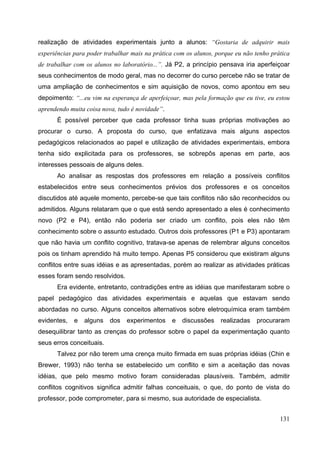 131
realização de atividades experimentais junto a alunos: “Gostaria de adquirir mais
experiências para poder trabalhar mais na prática com os alunos, porque eu não tenho prática
de trabalhar com os alunos no laboratório...”. Já P2, a princípio pensava iria aperfeiçoar
seus conhecimentos de modo geral, mas no decorrer do curso percebe não se tratar de
uma ampliação de conhecimentos e sim aquisição de novos, como apontou em seu
depoimento: “...eu vim na esperança de aperfeiçoar, mas pela formação que eu tive, eu estou
aprendendo muita coisa nova, tudo é novidade”.
É possível perceber que cada professor tinha suas próprias motivações ao
procurar o curso. A proposta do curso, que enfatizava mais alguns aspectos
pedagógicos relacionados ao papel e utilização de atividades experimentais, embora
tenha sido explicitada para os professores, se sobrepôs apenas em parte, aos
interesses pessoais de alguns deles.
Ao analisar as respostas dos professores em relação a possíveis conflitos
estabelecidos entre seus conhecimentos prévios dos professores e os conceitos
discutidos até aquele momento, percebe-se que tais conflitos não são reconhecidos ou
admitidos. Alguns relataram que o que está sendo apresentado a eles é conhecimento
novo (P2 e P4), então não poderia ser criado um conflito, pois eles não têm
conhecimento sobre o assunto estudado. Outros dois professores (P1 e P3) apontaram
que não havia um conflito cognitivo, tratava-se apenas de relembrar alguns conceitos
pois os tinham aprendido há muito tempo. Apenas P5 considerou que existiram alguns
conflitos entre suas idéias e as apresentadas, porém ao realizar as atividades práticas
esses foram sendo resolvidos.
Era evidente, entretanto, contradições entre as idéias que manifestaram sobre o
papel pedagógico das atividades experimentais e aquelas que estavam sendo
abordadas no curso. Alguns conceitos alternativos sobre eletroquímica eram também
evidentes, e alguns dos experimentos e discussões realizadas procuraram
desequilibrar tanto as crenças do professor sobre o papel da experimentação quanto
seus erros conceituais.
Talvez por não terem uma crença muito firmada em suas próprias idéias (Chin e
Brewer, 1993) não tenha se estabelecido um conflito e sim a aceitação das novas
idéias, que pelo mesmo motivo foram consideradas plausíveis. Também, admitir
conflitos cognitivos significa admitir falhas conceituais, o que, do ponto de vista do
professor, pode comprometer, para si mesmo, sua autoridade de especialista.
 
