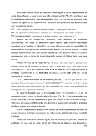 132
Buscando verificar quais as possíveis contribuições o curso proporcionaria às
aulas dos professores, observou-se que três professores (P2, P4 e P5) apontaram que
as atividades experimentais realizadas poderiam fazer com que eles se sentissem mais
seguros ao aplicá-las ou conhecessem atividades que pudessem ser desenvolvidas
com seus alunos, sendo:
P2: “...mais segurança ao trabalhar com experimentos.... segurança de aplicação”.
P4: “Os experimentos. Se eu tiver os materiais que lá necessitarem, com certeza eu aplico”.
P5: (as experiências) “...tanto que eu já apliquei algumas... quero fazer outras”.
Apesar de os professores colocarem como referência as atividades
experimentais, um deles as considerou como recurso para adquirir habilidades
cognitivas para trabalhar no laboratório com seus alunos, ou seja, ter capacidade de
desenvolvê-las em sala de aula. Os outros dois, parece que apenas querem conhecer
roteiros experimentais para que possam realizá-los, não deixando claro se estariam
preocupados com a forma de encaminhamento dessas atividades junto aos seus
alunos.
Porém, observa-se no relato de P3: “A gente pode acrescentar no planejamento
algumas coisas de eletroquímica e mostrar para o aluno esta parte como ocorrem as
transformações”, que a sua intenção seria a de estabelecer uma integração entre a
atividade experimental e os conteúdos abordados, sendo esta uma das idéias
apresentadas no curso.
Já P1, parece não saber se há contribuições pois: “...eu acho que nem sei, se eu
conseguir ficar, eu acho que vai ser bom”. (se eu conseguir?) “...como eu vou levar os meus
alunos num laboratório para mostrar pra eles eletroquímica se eu não estou dando nada de
eletroquímica, isso é que eu fico pensando”.
É possível perceber que a preocupação maior do professor é se ele irá
conseguir e como, cumprir a terceira etapa do curso. Ele não conseguiu perceber que
várias atividades já foram desenvolvidas para dar suporte à realização dessa etapa.
Com isso, ele acaba estabelecendo uma barreira, a qual poderá dificultar o processo
de elaboração da sua proposta de aula.
Assim, cada professor parece estar focando as idéias apresentadas no curso de
acordo com suas próprias necessidades ou visão, não se descolando de sua realidade
imediata.
Tentou-se verificar se ocorreu algum tipo de mudança na postura / atitude do
professor em sua sala de aula, talvez por influência de algumas das discussões,
 