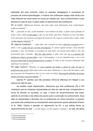 133
realizadas até esse encontro, sobre os aspectos pedagógicos e conceituais do
processo de ensino-aprendizagem. A maioria dos professores alegou estar tendo uma
visão diferente da inicial (antes do curso) em relação aos seus conhecimentos e suas
atitudes em sala de aula. A seguir estão os depoimentos dos professores:
P3: (o curso) “Influenciou bastante, deu mais visão, mais informação, mais conhecimento,
melhorou bastante”.
P2: “...querendo ou não, acaba mudando a sua maneira de falar...a gente estava falando de
ácido e base, então eu não taquei o que era um ácido, uma base. Primeiro eu levei um limão,
levei, pedi para eles testarem com papel de tornassol...Eu comecei a partir deles a falar, então
eu não cheguei e despejei”.48
P4: (alguma mudança?) “... como lidar com o assunto em sala, é não dar a resposta para o
aluno e sim, a aula tem que ser uma investigação. É colocar aquele assunto e ficar fazendo
perguntas e eles vão falando a concepção de vida deles, até mesmo parte difíceis, eles vão
procurando para responder. Não dar algo pronto, é uma coisa que eu e a maioria dos
professores chega e já quer falar o que é eletroquímica, e já vai relatando tudo, e isso é um
processo demorado de aprendizagem para os alunos. É como se eles tivessem vomitando tudo
aquilo que você passou...”.49
P5: (algo mudou?) “Bastante, eu estou tentando até mudar o plano de aula, do que os
professores que eu tive. Quero fazer uma coisa mais voltada par a o dia a dia dos alunos, acho
que esta parte de eletroquímica, não só essa, como você falou, dá pra gente trabalhar da mesma
forma com outros conceitos também”.50
Apenas P1 apontou que não percebeu nenhuma diferença em relação a sua
postura em sala de aula.
Ao analisar esses depoimentos, observa-se que dois professores (P2 e P4)
mostraram que as mudanças apresentadas por eles em sala de aula, correspondem à
forma de abordar os conceitos, ou seja, a forma de encaminhamento das aulas,
partindo do concreto e das idéias dos alunos para a construção do conhecimento. Essa
idéia foi apresentada e discutida com os professores em vários encontros, e pareceu
que esses dois professores as consideraram tanto plausíveis quanto aplicáveis (Posner
et al, 1982). Chama a atenção no depoimento de P2, a sua atitude frente ao
desenvolvimento da aula “...eu não taquei...eu não cheguei e despejei”, ou seja, ele aplica
48
Grifo do pesquisador.
49
Grifo do pesquisador.
50
Grifo do pesquisador.
 