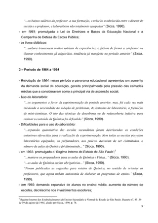9
“...os baixos salários do professor, a sua formação, a relação estabelecida entre o diretor de
escola e o professor, a laboratórios não totalmente equipados” (Sicca, 1990).
- em 1961: promulgada a Lei de Diretrizes e Bases da Educação Nacional e a
Campanha de Defesa da Escola Pública;
- os livros didáticos:
“...embora trouxessem muitos roteiros de experiências, o faziam de forma a confirmar ou
ilustrar conhecimentos já adquiridos, tendência já manifesta no período anterior” (Sicca,
1990).
3 – Período de 1964 a 1984
- Revolução de 1964: nesse período o panorama educacional apresentou um aumento
da demanda social da educação, gerada principalmente pela pressão das camadas
médias que a consideravam como a principal via de ascensão social;
- Uso do laboratório:
“...os argumentos a favor da experimentação do período anterior, mas, foi cada vez mais
inculcada a necessidade da solução de problemas, do trabalho de laboratório, a formação
de mini-cientistas. O uso das técnicas de descoberta ou de redescoberta indutiva para
ensinar o conteúdo da Química foi defendido” (Sicca, 1990).
- Dificuldades para o uso do laboratório:
“...expansão quantitativa das escolas secundárias foram deterioradas as condições
anteriores oferecidas para a realização da experimentação. Nem todas as escolas possuíam
laboratórios equipados, os preparadores, aos poucos, deixaram de ser contratados, o
número de aulas de Química foi diminuindo...” (Sicca, 1990).
- em 1965: promulgado o ‘Regime Interno do Estado de São Paulo’;7
“...manteve os preparadores para as aulas de Química e Física...” (Sicca, 1990).
“...as aulas de Química seriam obrigatórias...” (Sicca, 1990).
“Foram publicadas as sugestões para roteiro de Química, no sentido de orientar os
professores, que agora tinham autonomia de elaborar os programas de ensino.” (Sicca,
1990).
- em 1969: demanda expansiva de alunos no ensino médio, aumento do número de
escolas, decréscimo nos investimentos escolares;
7
Regime Interno dos Estabelecimentos de Ensino Secundário e Normal do Estado de São Paulo. Decreto no
. 45159
de 19 de agosto de 1965, citado por Sicca, 1990, p. 78.
 