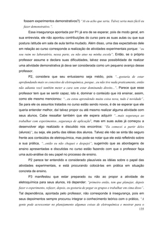135
fossem experimentos demonstrativos?) “Ai eu acho que seria. Talvez seria mais fácil eu
fazer demonstrativo.”.
Essa insegurança apontada por P1 já era de se esperar, pois de modo geral, em
sua entrevista, ele não apontou contribuições do curso para as suas aulas ou que sua
postura /atitude em sala de aula tenha mudado. Além disso, uma das expectativas dele
em relação ao curso corresponde a realização de atividades experimentais porque: “eu
sou ruim no laboratório, nessa parte, eu não atuo na minha escola”. Então, se o próprio
professor assume e declara suas dificuldades, talvez essa possibilidade de realizar
uma atividade demonstrativa já deva ser considerada como um pequeno avanço desse
professor.
P2, considera que seu entusiasmo seja médio, pois “...gostaria de estar
aprofundando mais os conceitos de eletroquímica, porque...eu não tive nada praticamente, então
não adianta você também meter a cara sem estar dominando direito...”. Parece que esse
professor tem que se sentir capaz, isto é, dominar o conteúdo que irá ensinar, assim,
como ele mesmo mencionou: “...eu estou aprendendo muita coisa nova, tudo é novidade”.
Se para ele os assuntos tratados no curso estão sendo novos, é de se esperar que ele
queria entender melhor, daí talvez propor ou até mesmo realizar alguma atividade com
seus alunos. Cabe ressaltar também que ele espera adquirir “...mais segurança ao
trabalhar com experimentos...segurança de aplicação”, mas em suas aulas já começou a
desenvolver algo realizado e discutido nos encontros: “Eu comecei a partir deles
(alunos)”, ou seja, ele partiu das idéias dos alunos. Talvez ele não se sinta tão seguro
frente aos conteúdos de eletroquímica, mas pode-se notar que ele está refletindo sobre
a sua prática, “...então eu não cheguei e despejei”, sugerindo que as abordagens de
ensino apresentadas e discutidas no curso estão fazendo com que o professor faça
uma auto-análise do seu papel no processo de ensino.
P2 parece ter entendido e considerado plausíveis as idéias sobre o papel das
atividades experimentais, e está procurando colocá-las em prática em situação
concreta de ensino.
P3 manifestou que estar preparado ou não ao propor a atividade de
eletroquímica para seus alunos, irá depender: “primeiro então, tem que planejar, depois
fazer o experimento, refazer, depois, eu gostaria de pegar os grupos e trabalhar em cima disso”.
Tal dependência, apontada pelo professor, não corresponde à insegurança, pois em
seus depoimentos sempre procurou integrar o conhecimento teórico com o prático, “A
gente pode acrescentar no planejamento algumas coisas de eletroquímica e mostrar para o
 
