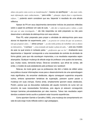 136
aluno esta parte como ocorre as transformações”, buscou se aperfeiçoar “...deu mais visão,
mais informação, mais conhecimento...” para então “...planejar, depois fazer o experimento,
refazer...”, podendo assim considerar que seu ‘depende’ é resultado de uma atitude
reflexiva.
Apesar de P4 em seus depoimentos demonstrar indícios de possíveis reflexões
sobre o papel do professor em sala de aula, “...não dar a resposta para o aluno...a aula
tem que ser uma investigação...”, ele não respondeu se está preparado ou não para
desenvolver a atividade de eletroquímica com seus alunos.
Para P5, estar preparado para propor a atividade de eletroquímica para seus
alunos irá depender do experimento, pois “...eu preciso ter certeza do que vai acontecer,
tem que preparar antes...”, talvez porque “...eu não tenho prática de trabalhar com os alunos
no laboratório...” e porque “...estou tentando até mudar o plano de aula...”, pois seu modelo
de aula na qual ensino é norteado pelos “...professores que eu tive”. Analisando seus
depoimentos o ‘depende’ corresponde a uma necessidade de controle da atividade de
forma global, para que não aconteçam imprevistos, e os resultados esperados sejam
alcançados. Qualquer mudança de atitude exige do professor uma quebra de barreiras,
que, muitas vezes, demanda tempo. Deve-se considerar, que afinal de contas, até
então, o modelo de aula estabelecido pelo professor era ‘aceitável’.
Nota-se, de modo geral, que os professores não têm o hábito de refletir sobre
sua prática e buscar informações novas para o desenvolvimento de uma aprendizagem
mais significativa. Ao encontrar obstáculos, alguns conseguem superá-los enquanto
outros, embora apresentem tentativas de superação, parecem querer pautar a
mudança em suas crenças. Outros ainda, simplesmente ignoram esses obstáculos.
Porém, parece que as discussões realizadas até aquele momento do curso iam ao
encontro de suas necessidades formativas, pois alguns já estavam conseguindo
transpor barreiras pré-estabelecidas por eles mesmos. Talvez tais resultados sejam
devidos a estarem tendo auxílio e poderem estar trocando experiências.
Como apontam Garrido e Carvalho (1995), uma mudança de comportamento em
sala de aula exige muita reflexão sobre o agir pedagógico.
 