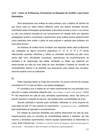 137
4.3.2 – Como os Professores Vivenciaram as Situações de Conflito a que Foram
Submetidos
Será apresentada uma análise de cada professor com o objetivo de verificar de
que forma cada um deles estava refletindo sobre sua própria atividade docente,
subsidiados pelas informações apresentadas e discutidas durante o curso, e se ocorreu
ou não uma possível evolução de seu conhecimento em relação tanto aos aspectos
pedagógicos quanto a conceituais e operacionais. Essa análise servirá posteriormente
como parâmetro para avaliar o plano de aula proposto e aplicado pelo professor em
suas salas de aula.
As diretrizes de análise foram fundadas nas respostas dadas pelos professores
nas avaliações de alguns encontros específicos (1o
, 2o
, 3o
, 4o
, 6o
e 7o
) sendo
selecionadas questões referentes a: idéias ou atividades apontadas por eles como
sendo algo novo; dificuldades conceituais, operacionais, de encaminhamento da
atividade e de organização das idéias; atividades ou idéias que poderiam ser
desenvolvidas por eles em suas salas de aula; atividades a respeito do conceito de
condutibilidade elétrica e de eletrólise que propuseram para realizar tais conceitos,
devendo explicar como as realizariam.
P1
Pelas respostas dadas ao longo dos encontros, há poucos indícios de evolução
conceitual em P1 no que se refere a sua prática pedagógica.
P1 considerou que a análise de um roteiro experimental era uma atividade nova
para ele e a julgou importante alegando que: “nem sempre o roteiro está correto”. Como
P1 não desenvolve em sala de aula, atividades experimentais, talvez não tenha um
grande repertório a respeito do assunto, não questionando a possibilidades de erros.
Quando solicitado a apontar quais atividades realizadas no curso proporia em
suas salas de aula, P1 citou apenas um experimento, “a primeira do curso”, justificando
pela simplicidade de operação e de entendimento.
Em relação às possíveis atividades que poderia desenvolver em sala de aula,
respectivamente para os conceitos de condutibilidade elétrica e eletrólise, ele não
recorreu a atividades experimentais, mesmo aquelas apresentadas ou elaboradas no
curso, tendo indicado que “abordaria o conceito através de pesquisa e faria um bate papo na
sala de aula”; “discutindo os tipos de banhos em bijuterias e galvanoplastia”.
 