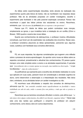 138
As idéias sobre experimentação discutidas, tanto através da realização dos
experimentos quanto pela leitura de textos, não se manifestam nas respostas desse
professor. Não dá às atividades propostas um caráter investigativo, escolhe o
experimento pela facilidade e não pela possível exploração conceitual. Parece não
reconhecer o papel das idéias prévias dos estudantes no ensino. Reconhece,
entretanto, que “não devemos (o professor) dar as respostas e sim questionar”.
Parece que P1, diante de idéias que podem contradizer suas crenças,
simplesmente as ignora, o que inviabiliza tanto a instalação de um conflito (Chinn e
Brewer, 1993) quanto o exame das novas idéias.
Quanto aos conhecimentos de eletroquímica, o professor mostrou dificuldades
conceituais, que foram por ele explicitadas nas avaliações dos encontros. Nesse caso,
o professor considerou plausíveis as idéias apresentadas, parecendo que, algumas
vezes, substituiu com facilidade seus conceitos alternativos.
P2
P2, em suas respostas, faz algumas considerações que sugerem uma reflexão
sobre o processo de ensino-aprendizagem. Ao apontar como novas as idéias sobre os
aspectos conceitual, procedimental e atitudinal dos conhecimentos, P2 parece querer
transpor uma visão simplista sobre o ensino e as atividades experimentais. E percebe
que: “procedimento não se resume apenas na execução, mas também na observação...” e que
há diferentes “...tipos de conhecimentos”.
As justificativas que apresenta para a escolha das atividades realizadas no curso
que aplicaria em suas aulas, parecem levar em consideração a atividade cognitiva do
aluno, como desenvolver a observação e a interpretação dos resultados. Não deixa
claro, entretanto, se as atividades teriam um caráter investigativo ou não.
P2 reconhece suas dificuldades a respeito dos conceitos de eletroquímica,
afirmando que foi: “um conteúdo estudado muito superficialmente na faculdade e nunca
trabalhado em sala de aula, então o assunto fica sem prática, e tudo que não se pratica se
esquece”.
Reconhece que as barreiras conceituais dificultam o ensino, pois afirma que: “se
não temos claro alguns conhecimentos, fica difícil você discutir, organizar idéias”. Talvez seja
esta uma das razões que justifiquem o empenho do professor em adquirir
conhecimento, como deixou claro em outros depoimentos.
 