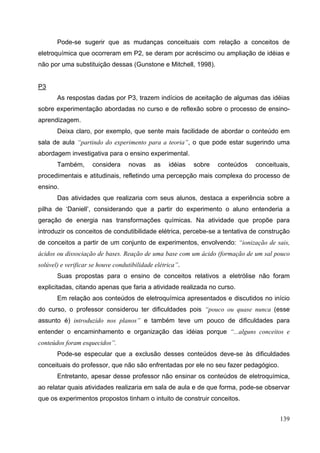 139
Pode-se sugerir que as mudanças conceituais com relação a conceitos de
eletroquímica que ocorreram em P2, se deram por acréscimo ou ampliação de idéias e
não por uma substituição dessas (Gunstone e Mitchell, 1998).
P3
As respostas dadas por P3, trazem indícios de aceitação de algumas das idéias
sobre experimentação abordadas no curso e de reflexão sobre o processo de ensino-
aprendizagem.
Deixa claro, por exemplo, que sente mais facilidade de abordar o conteúdo em
sala de aula “partindo do experimento para a teoria”, o que pode estar sugerindo uma
abordagem investigativa para o ensino experimental.
Também, considera novas as idéias sobre conteúdos conceituais,
procedimentais e atitudinais, refletindo uma percepção mais complexa do processo de
ensino.
Das atividades que realizaria com seus alunos, destaca a experiência sobre a
pilha de ‘Daniell’, considerando que a partir do experimento o aluno entenderia a
geração de energia nas transformações químicas. Na atividade que propõe para
introduzir os conceitos de condutibilidade elétrica, percebe-se a tentativa de construção
de conceitos a partir de um conjunto de experimentos, envolvendo: “ionização de sais,
ácidos ou dissociação de bases. Reação de uma base com um ácido (formação de um sal pouco
solúvel) e verificar se houve condutibilidade elétrica”.
Suas propostas para o ensino de conceitos relativos a eletrólise não foram
explicitadas, citando apenas que faria a atividade realizada no curso.
Em relação aos conteúdos de eletroquímica apresentados e discutidos no início
do curso, o professor considerou ter dificuldades pois “pouco ou quase nunca (esse
assunto é) introduzido nos planos” e também teve um pouco de dificuldades para
entender o encaminhamento e organização das idéias porque “...alguns conceitos e
conteúdos foram esquecidos”.
Pode-se especular que a exclusão desses conteúdos deve-se às dificuldades
conceituais do professor, que não são enfrentadas por ele no seu fazer pedagógico.
Entretanto, apesar desse professor não ensinar os conteúdos de eletroquímica,
ao relatar quais atividades realizaria em sala de aula e de que forma, pode-se observar
que os experimentos propostos tinham o intuito de construir conceitos.
 