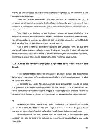 142
escolha de uma atividade estão baseados na facilidade prática ou no conteúdo, e não
na exploração conceitual.
Suas dificuldades conceituais em eletroquímica o impediram de propor
atividades para introduzir o conceito de eletrólise, manifestando que “...gostaria de fazer
novamente os experimentos para associar o que foi explicado hoje, pois não saberia conduzir a
atividade”.
Tais dificuldades também se manifestaram quando ao propor atividades para
introduzir o conceito de condutibilidade elétrica, indicou um experimento para eletrólise,
mas sem perceber a confusão de idéias, já que em ambas atividades, condutibilidade
elétrica e eletrólise, há o envolvimento de corrente elétrica.
Vale a pena lembrar as considerações feitas por Gonzáles (1992) de que para
ensinar não basta apenas conhecer a experiência e os materiais, é essencial obter os
conhecimentos teórico-práticos sobre o ensino–aprendizagem das matérias científicas,
de maneira a que os professores possam orientar e reorientar seus alunos.
4.3.3 – Análise das Atividades Planejadas e Aplicadas pelos Professores em Sala
de Aula
Serão apresentadas a seguir as análises dos planos de aulas e dos depoimentos
dados pelos professores após a aplicação da atividade experimental proposta por eles
em suas salas de aula.
A aplicação das aulas foi acompanhada pelo pesquisador, sendo as aulas
videogravadas e os depoimentos gravados em fita cassete, com o objetivo de não
perder nenhum tipo de informação em relação à ação do professor em sala de aula ou
à troca de experiências, angústias ou expectativas ao realizar a última etapa do curso.
P1
O assunto escolhido pelo professor para desenvolver com seus alunos em sala
de aula foi a condutibilidade elétrica em soluções aquosas, justificando que já havia
ensinado os conteúdos referentes às funções inorgânicas e às ligações químicas.
Intencionalmente ou não, parece que os conteúdos já desenvolvidos pelo
professor em sala de aula e os exigidos no experimento apresentavam uma certa
integração.
 