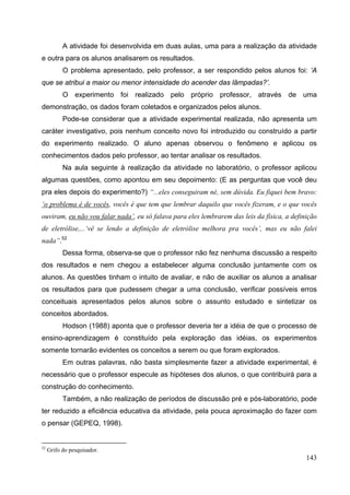 143
A atividade foi desenvolvida em duas aulas, uma para a realização da atividade
e outra para os alunos analisarem os resultados.
O problema apresentado, pelo professor, a ser respondido pelos alunos foi: ‘A
que se atribui a maior ou menor intensidade do acender das lâmpadas?’.
O experimento foi realizado pelo próprio professor, através de uma
demonstração, os dados foram coletados e organizados pelos alunos.
Pode-se considerar que a atividade experimental realizada, não apresenta um
caráter investigativo, pois nenhum conceito novo foi introduzido ou construído a partir
do experimento realizado. O aluno apenas observou o fenômeno e aplicou os
conhecimentos dados pelo professor, ao tentar analisar os resultados.
Na aula seguinte à realização da atividade no laboratório, o professor aplicou
algumas questões, como apontou em seu depoimento: (E as perguntas que você deu
pra eles depois do experimento?) “...eles conseguiram né, sem dúvida. Eu fiquei bem bravo:
‘o problema é de vocês, vocês é que tem que lembrar daquilo que vocês fizeram, e o que vocês
ouviram, eu não vou falar nada’, eu só falava para eles lembrarem das leis da física, a definição
de eletrólise,...‘vê se lendo a definição de eletrólise melhora pra vocês’, mas eu não falei
nada”.52
Dessa forma, observa-se que o professor não fez nenhuma discussão a respeito
dos resultados e nem chegou a estabelecer alguma conclusão juntamente com os
alunos. As questões tinham o intuito de avaliar, e não de auxiliar os alunos a analisar
os resultados para que pudessem chegar a uma conclusão, verificar possíveis erros
conceituais apresentados pelos alunos sobre o assunto estudado e sintetizar os
conceitos abordados.
Hodson (1988) aponta que o professor deveria ter a idéia de que o processo de
ensino-aprendizagem é constituído pela exploração das idéias, os experimentos
somente tornarão evidentes os conceitos a serem ou que foram explorados.
Em outras palavras, não basta simplesmente fazer a atividade experimental, é
necessário que o professor especule as hipóteses dos alunos, o que contribuirá para a
construção do conhecimento.
Também, a não realização de períodos de discussão pré e pós-laboratório, pode
ter reduzido a eficiência educativa da atividade, pela pouca aproximação do fazer com
o pensar (GEPEQ, 1998).
52
Grifo do pesquisador.
 