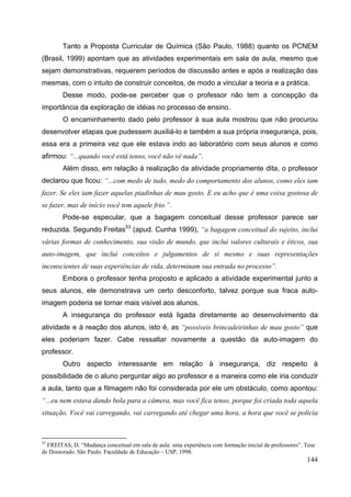 144
Tanto a Proposta Curricular de Química (São Paulo, 1988) quanto os PCNEM
(Brasil, 1999) apontam que as atividades experimentais em sala de aula, mesmo que
sejam demonstrativas, requerem períodos de discussão antes e após a realização das
mesmas, com o intuito de construir conceitos, de modo a vincular a teoria e a prática.
Desse modo, pode-se perceber que o professor não tem a concepção da
importância da exploração de idéias no processo de ensino.
O encaminhamento dado pelo professor à sua aula mostrou que não procurou
desenvolver etapas que pudessem auxiliá-lo e também a sua própria insegurança, pois,
essa era a primeira vez que ele estava indo ao laboratório com seus alunos e como
afirmou: “...quando você está tenso, você não vê nada”.
Além disso, em relação à realização da atividade propriamente dita, o professor
declarou que ficou: “...com medo de tudo, medo do comportamento dos alunos, como eles iam
fazer. Se eles iam fazer aquelas piadinhas de mau gosto. E eu acho que é uma coisa gostosa de
se fazer, mas de início você tem aquele frio.”.
Pode-se especular, que a bagagem conceitual desse professor parece ser
reduzida. Segundo Freitas53
(apud. Cunha 1999), “a bagagem conceitual do sujeito, inclui
várias formas de conhecimento, sua visão de mundo, que inclui valores culturais e éticos, sua
auto-imagem, que inclui conceitos e julgamentos de si mesmo e suas representações
inconscientes de suas experiências de vida, determinam sua entrada no processo”.
Embora o professor tenha proposto e aplicado a atividade experimental junto a
seus alunos, ele demonstrava um certo desconforto, talvez porque sua fraca auto-
imagem poderia se tornar mais visível aos alunos.
A insegurança do professor está ligada diretamente ao desenvolvimento da
atividade e à reação dos alunos, isto é, as “possíveis brincadeirinhas de mau gosto” que
eles poderiam fazer. Cabe ressaltar novamente a questão da auto-imagem do
professor.
Outro aspecto interessante em relação à insegurança, diz respeito à
possibilidade de o aluno perguntar algo ao professor e a maneira como ele iria conduzir
a aula, tanto que a filmagem não foi considerada por ele um obstáculo, como apontou:
“...eu nem estava dando bola para a câmera, mas você fica tenso, porque foi criada toda aquela
situação. Você vai carregando, vai carregando até chegar uma hora, a hora que você se policia
53
FREITAS, D. “Mudança conceitual em sala de aula: uma experiência com formação inicial de professores”. Tese
de Doutorado. São Paulo. Faculdade de Educação – USP, 1998.
 