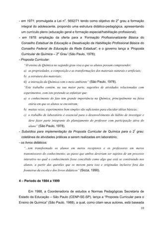 10
- em 1971: promulgada a Lei no
. 5692/71 tendo como objetivo do 2o
grau a formação
integral do adolescente, propondo uma estrutura didático-pedagógica, apresentando
um currículo pleno (educação geral e formação especial/habilitação profissional);
- em 1978: ampliação da oferta para a ‘Formação Profissionalizante Básica do
Conselho Estadual de Educação e Desativação da Habilitação Profissional Básica do
Conselho Federal de Educação da Rede Estadual’; e o governo lança a ‘Proposta
Curricular de Química – 2o
Grau’ (São Paulo, 1978);
- Proposta Curricular:
‘‘O ensino de Química no segundo grau visa a que os alunos possam compreender:
a) as propriedades, a composição e as transformações dos materiais naturais e artificiais;
b) a estrutura dos materiais;
c) a interação da Química com o meio ambiente” (São Paulo, 1978).
“Este trabalho contém, na sua maior parte, sugestões de atividades relacionadas com
experimentos, com isto pretende-se enfatizar que:
a) o conhecimento do fato tem grande importância na Química, principalmente na faixa
etária em que os alunos se encontram;
b) muitas vezes, experimentos bem simples são suficientes para elucidar idéias básicas;
c) o trabalho de laboratório é essencial para o desenvolvimento do hábito de investigar e
deve fazer parte integrante do planejamento do professor com participação ativa do
aluno” (São Paulo, 1978).
- Subsídios para implementação da Proposta Curricular de Química para o 2º
grau:
coletânea de atividades práticas a serem realizadas em laboratório;
- os livros didáticos:
“...tem transformado os alunos em meros receptores e os professores em meros
transmissores do conhecimento; ao passo que ambos deveriam ser sujeitos de um processo
interativo no qual o conhecimento fosse concebido como algo que está se construindo nos
alunos, a partir das questões que os movem para isso e originadas inclusive fora das
fronteiras da escola e dos livros didáticos” (Sicca, 1990).
4 – Período de 1984 a 1999
Em 1988, a Coordenadoria de estudos e Normas Pedagógicas Secretaria de
Estado da Educação – São Paulo (CENP-SE-SP), lança a “Proposta Curricular para o
Ensino de Química” (São Paulo, 1988), a qual, como citam seus autores, está baseada
 
