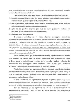 147
estar passando de grupo em grupo e estar discutindo com eles, estar questionando para eles
estarem chegando a essa conclusão”.55
O encaminhamento dado pelo professor às atividades envolveu quatro etapas:
1- levantamento das idéias prévias dos alunos sobre corrosão, através de perguntas,
inicialmente em grupo e depois coletivamente (Anexo 12);
2- realização de dois experimentos sobre corrosão, executados pelos alunos e de um
outro demonstrativo, sobre processo de cobreação;
3- aplicação de questões dirigidas para que os alunos pudessem analisar, em
pequenos grupos, os resultados dos experimentos;
4- discussão geral com os alunos.
O professor percebeu na 1a
etapa, algumas concepções alternativas
apresentadas pelos alunos sobre os materiais que sofrem corrosão. Ele relata em seu
depoimento: “...eles colocaram que sofria corrosão era o plástico...E o adesivo (usado no
experimento)...era de plástico, então quando eles foram limpar a plaquinha no outro dia, eles:
‘Ah, professora não corroeu aqui, então quer dizer que o adesivo protegeu, o adesivo é de
plástico, então quer dizer que o adesivo não sofreu corrosão’. Eu achei interessante que eles
mesmos chegaram a essa conclusão...”.56
Nesse sentido, parece que intencionalmente ou não, o professor acabou criando
uma situação de conflito para os alunos. Inicialmente eles apresentaram idéias
errôneas sobre os materiais que poderiam sofrer corrosão e após a realização do
experimento tais concepções foram rejeitadas pelos alunos, pois acabaram
encontrando informações plausíveis para mudar suas concepções.
Tais indícios mostram que o professor elaborou sua aula segundo as diretrizes
da Proposta Curricular para o Ensino de Química para o 2º
grau (São Paulo, 1988), a
qual propõe que o professor estabeleça uma aproximação entre o conhecimento dos
alunos e as explicações científicas.
Já para a realização dos experimentos, o professor apontou que: “...no primeiro
momento eu fiquei inseguro como todo mundo aqui comentou. A gente não está acostumada com
esse tipo de atividade, mas valeu a pena, acho não, tenho certeza que eles gostaram muito...”.57
Deve ser ressaltado que era a primeira vez em que os alunos realizariam um
experimento no laboratório. Talvez por isso, P2 tenha apontado certa insegurança
55
Grifo do pesquisador.
56
Grifo do pesquisador.
57
Grifo do pesquisador.
 