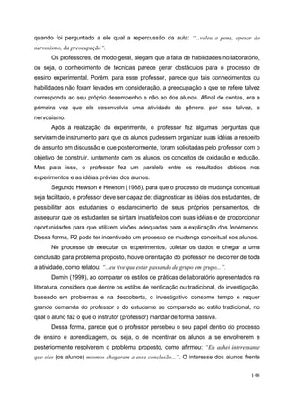 148
quando foi perguntado a ele qual a repercussão da aula: “...valeu a pena, apesar do
nervosismo, da preocupação”.
Os professores, de modo geral, alegam que a falta de habilidades no laboratório,
ou seja, o conhecimento de técnicas parece gerar obstáculos para o processo de
ensino experimental. Porém, para esse professor, parece que tais conhecimentos ou
habilidades não foram levados em consideração, a preocupação a que se refere talvez
corresponda ao seu próprio desempenho e não ao dos alunos. Afinal de contas, era a
primeira vez que ele desenvolvia uma atividade do gênero, por isso talvez, o
nervosismo.
Após a realização do experimento, o professor fez algumas perguntas que
serviram de instrumento para que os alunos pudessem organizar suas idéias a respeito
do assunto em discussão e que posteriormente, foram solicitadas pelo professor com o
objetivo de construir, juntamente com os alunos, os conceitos de oxidação e redução.
Mas para isso, o professor fez um paralelo entre os resultados obtidos nos
experimentos e as idéias prévias dos alunos.
Segundo Hewson e Hewson (1988), para que o processo de mudança conceitual
seja facilitado, o professor deve ser capaz de: diagnosticar as idéias dos estudantes, de
possibilitar aos estudantes o esclarecimento de seus próprios pensamentos, de
assegurar que os estudantes se sintam insatisfeitos com suas idéias e de proporcionar
oportunidades para que utilizem visões adequadas para a explicação dos fenômenos.
Dessa forma, P2 pode ter incentivado um processo de mudança conceitual nos alunos.
No processo de executar os experimentos, coletar os dados e chegar a uma
conclusão para problema proposto, houve orientação do professor no decorrer de toda
a atividade, como relatou: “...eu tive que estar passando de grupo em grupo...”.
Domin (1999), ao comparar os estilos de práticas de laboratório apresentados na
literatura, considera que dentre os estilos de verificação ou tradicional, de investigação,
baseado em problemas e na descoberta, o investigativo consome tempo e requer
grande demanda do professor e do estudante se comparado ao estilo tradicional, no
qual o aluno faz o que o instrutor (professor) mandar de forma passiva.
Dessa forma, parece que o professor percebeu o seu papel dentro do processo
de ensino e aprendizagem, ou seja, o de incentivar os alunos a se envolverem e
posteriormente resolverem o problema proposto, como afirmou: “Eu achei interessante
que eles (os alunos) mesmos chegaram a essa conclusão...”. O interesse dos alunos frente
 
