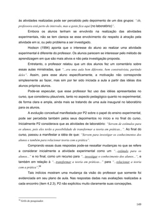 149
às atividades realizadas pode ser percebido pelo depoimento de um dos grupos: “Ah,
professora está perto do intervalo, mas a gente fica aqui (no laboratório)”.
Embora os alunos tenham se envolvido na realização das atividades
experimentais, não se tem clareza se esse envolvimento diz respeito à atração pela
atividade em si, ou pelo problema a ser investigado.
Hodson (1994) aponta que o interesse do aluno ao realizar uma atividade
experimental é diferente do professor. Os alunos parecem se interessar pelo método de
aprendizagem em que são mais ativos e não pela investigação proposta.
Entretanto, o professor relatou que um dos alunos fez um comentário sobre
essas aulas ministradas, que “...era uma aula bem diferente, bem construtivista, partindo
deles”. Assim, para esse aluno especificamente, a motivação não corresponde
simplesmente ao fazer, mas sim por ter sido iniciada a aula a partir das idéias dos
alunos próprios alunos.
Pode-se especular, que esse professor fez uso das idéias apresentadas no
curso, que considerou plausíveis, tanto no aspecto pedagógico quanto no experimental,
de forma clara e ampla, ainda mais se tratando de uma aula inaugural no laboratório
para os alunos.
A evolução conceitual manifestada por P2 sobre o papel do ensino experimental,
pode ser percebida também pelos seus depoimentos no início e no final do curso.
Inicialmente P2 considerava que as atividades de laboratório: “Servem de estímulos para
os alunos, pois eles terão a possibilidade de transformar a teoria em práticas...”. Ao final do
curso, passou a manifestar a idéia de que: “Servem para investigar os conhecimentos dos
alunos e também para relacionar teoria com a prática”.
Comprando essas duas respostas pode-se ressaltar mudanças no que se refere
a considerar inicialmente a atividade experimental como um “...estímulo para os
alunos...” e no final, como um recurso para “...investigar o conhecimento dos alunos...”, e
também em relação à “...transformar a teoria em práticas...” para “...relacionar a teoria
com a prática”.58
Tais indícios mostram uma mudança da visão do professor que somente foi
evidenciada em seu plano de aula. Nas respostas dadas nas avaliações realizadas a
cada encontro (item 4.2.3), P2 não explicitou muito claramente suas concepções.
58
Grifo do pesquisador.
 