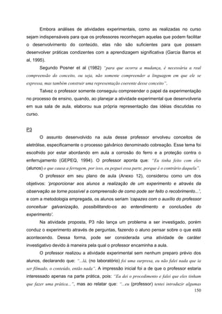 150
Embora análises de atividades experimentais, como as realizadas no curso
sejam indispensáveis para que os professores reconheçam aquelas que podem facilitar
o desenvolvimento do conteúdo, elas não são suficientes para que possam
desenvolver práticas condizentes com a aprendizagem significativa (Garcia Barros et
al, 1995).
Segundo Posner et al (1982) “para que ocorra a mudança, é necessária a real
compreensão do conceito, ou seja, não somente compreender a linguagem em que ele se
expressa, mas também construir uma representação coerente desse conceito”.
Talvez o professor somente conseguiu compreender o papel da experimentação
no processo de ensino, quando, ao planejar a atividade experimental que desenvolveria
em sua sala de aula, elaborou sua própria representação das idéias discutidas no
curso.
P3
O assunto desenvolvido na aula desse professor envolveu conceitos de
eletrólise, especificamente o processo galvânico denominado cobreação. Esse tema foi
escolhido por estar abordando em aula a corrosão do ferro e a proteção contra o
enferrujamento (GEPEQ, 1994). O professor aponta que: “Eu tinha feito com eles
(alunos) o que causa a ferrugem, por isso, eu peguei essa parte, porque é o contrário daquela”.
O professor em seu plano de aula (Anexo 12), considerou como um dos
objetivos: ‘proporcionar aos alunos a realização de um experimento e através da
observação se torne possível a compreensão de como pode ser feito o recobrimento...’,
e com a metodologia empregada, os alunos seriam ‘capazes com o auxílio do professor
conceituar galvanização, possibilitando-os ao entendimento e conclusões do
experimento’.
Na atividade proposta, P3 não lança um problema a ser investigado, porém
conduz o experimento através de perguntas, fazendo o aluno pensar sobre o que está
acontecendo. Dessa forma, pode ser considerada uma atividade de caráter
investigativo devido à maneira pela qual o professor encaminha a aula.
O professor realizou a atividade experimental sem nenhum preparo prévio dos
alunos, declarando que: “...lá, (no laboratório) foi uma surpresa, eu não falei nada que ia
ser filmado, o conteúdo, então nada”. A impressão inicial foi a de que o professor estaria
interessado apenas na parte prática, pois: “Eu dei o procedimento e falei que eles tinham
que fazer uma prática...”, mas ao relatar que: “...eu (professor) tentei introduzir algumas
 