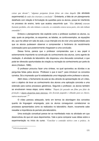 151
coisas que davam”; “algumas perguntas foram feitas em cima daquilo (da atividade
experimental) de onde eles tirariam a conclusão”. Entretanto, a falta de um planejamento
detalhado com relação à formulação de questões para os alunos, possa ter interferido
no processo de ensino, tanto que acabou assumindo que: “Eles (alunos) estavam
bastante perdidos, eles não tinham o conceito, os conteúdos estava nessa parte, eles não tinham
entendido”.
Embora o planejamento não explicite como o professor auxiliará os alunos, ou
seja, quais as perguntas, os esquemas, as tabelas, os contra-exemplos, as equações
etc, que iria utilizar em sala de aula, a sua intenção era de criar uma oportunidade para
que os alunos pudessem observar e compreender o fenômeno do recobrimento
(cobreação) para que posteriormente chegassem a uma conclusão.
Dessa forma, parece que o professor compreendeu que o seu papel é
extremamente importante na construção do conhecimento dos alunos, como agente de
mediação. A atividade de laboratório não dispensou uma discussão conceitual, o que
pode ter oferecido oportunidades de criação ou recriação do conhecimento por parte do
aluno (Hodson, 1988).
O professor procurou fazer uma síntese, na qual aproveitou as dúvidas e as
perguntas feitas pelos alunos: ‘Professor o que é isso?’, para introduzir os conceitos
corretos. Dá a impressão que foi estabelecida uma integração entre professor e alunos.
Além disso, o fechamento da aula se deu através da apresentação de um vídeo,
com o objetivo de levar ao conhecimento dos alunos uma aplicação concreta e uma
extensão para outros processos galvânicos. Segundo o professor, os alunos também
se envolveram nessa etapa; como relatou: “Depois foi passado um filme pra falar da
proteção e depois despertou mais interesse, eles ficavam pegando e olhando para as chaves,
outros mostravam”.59
O vídeo pareceu adequado, tanto em termos da abordagem dos conceitos
quanto da linguagem empregada, pois os alunos conseguiram correlacionar os
processos apresentados como os realizados no laboratório. Assim, novamente cabe
ressaltar a importância do período pós-laboratório.
Uma evolução conceitual parece ter se manifestado mais na atividade em que
desenvolveu do que em seus depoimentos. Vale a pena comparar suas idéias sobre a
experimentação no início do curso: “Conciliar o conteúdo teórico com o prático. As
59
Grifo do pesquisador.
 