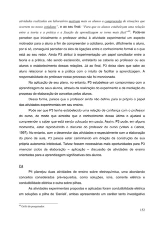 152
atividades realizadas em laboratório motivam mais os alunos a compreensão de situações que
ocorrem no nosso cotidiano”, e ao seu final: “Para que os alunos estabeleçam uma relação
entre a teoria e a prática e a fixação da aprendizagem se torne mais fácil”60
. Pode-se
perceber que inicialmente o professor atribui à atividade experimental um aspecto
motivador para o aluno a fim de compreender o cotidiano, porém, dificilmente o aluno,
por si só, conseguirá perceber os elos de ligações entre o conhecimento formal e o que
está ao seu redor. Ainda P3 atribui à experimentação um papel conciliador entre a
teoria e a prática, não sendo esclarecido, entretanto se caberia ao professor ou aos
alunos o estabelecimento dessas relações. Já ao final, P3 deixa claro que cabe ao
aluno relacionar a teoria e a prática com o intuito de facilitar a aprendizagem. A
responsabilidade do professor nesse processo não foi mencionada.
Na aplicação de seu plano, no entanto, P3 estabelece um compromisso com a
aprendizagem de seus alunos, através da realização do experimento e da mediação do
processo de elaboração de conceitos pelos alunos.
Dessa forma, parece que o professor ainda não definiu para si próprio o papel
das atividades experimentais em seu ensino.
Pode ser que P3 tenha estabelecido uma relação de confiança com o professor
do curso, de modo que acredita que o conhecimento dessa última o ajudará a
compreender o saber que está sendo colocado em pauta. Assim, P3 pode, em alguns
momentos, estar reproduzindo o discurso do professor do curso (Villani e Cabral,
1997). No entanto, com o desenrolar das atividades e especialmente com a elaboração
do plano de aula, P3 parece estar caminhando em direção da construção de sua
própria autonomia intelectual. Talvez fossem necessárias mais oportunidades para P3
vivenciar ciclos de elaboração – aplicação – discussão de atividades de ensino
orientadas para a aprendizagem significativas dos alunos.
P4
P4 planejou duas atividades de ensino sobre eletroquímica, uma abordando
conceitos considerados pré-requisitos, como soluções, íons, corrente elétrica e
condutibilidade elétrica e outra sobre pilhas.
As atividades experimentais propostas e aplicadas foram condutibilidade elétrica
em soluções e pilha de ‘Daniell’, ambas apresentando um caráter tanto investigativo
60
Grifo do pesquisador.
 