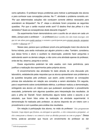 153
como aplicativo. O professor lançou problemas para motivar a participação dos alunos
e para conhecer suas concepções prévias. Na 1a
. atividade o problema consistiu em:
‘Por que determinadas soluções não conduzem corrente elétrica necessária para
acenderem as lâmpadas?’. Na 2a
. etapa a atividade foram propostas as seguintes
questões: ‘Por que o cartão musical emite som? O destino final das pilhas é o lixo
doméstico? Quais as conseqüências deste descarte irregular?’.
Os experimentos foram demonstrativos com o auxílio de um aluno em cada um
deles, porque para o professor: “...(o professor) fazer sozinho eles não iriam enxergar, tem
que ter um aluno para poder motivar o restante a participarem para prestar atenção, perguntar
e ajudar a observar ali”.61
Nesse caso, parece que o professor prevê uma participação maior dos alunos de
forma indireta, pois serão motivados por alguém próximo a eles. Também, considerou
que dessa forma o aluno o auxiliará na observação, podendo fazer perguntas e
estimulando assim os demais colegas, e não como uma atividade apenas do professor,
onde ele faz, observa, pergunta e conclui.
Esses argumentos poderiam ter sido usados, com mais pertinência, para
justificar a realização dos experimentos pelos próprios alunos.
O encaminhamento das atividades foi dado através de uma discussão pré-
laboratório, estabelecida pelas respostas que os alunos apresentaram aos problemas e
às questões lançadas pelo professor, que assim, podia conhecer as concepções
prévias dos estudantes em relação aos conceitos a serem abordados. Em seguida,
para o experimento sobre condutibilidade elétrica, o professor realizou a demonstração,
entregando aos alunos um roteiro para que pudessem acompanhar o procedimento
executado, juntamente com algumas questões para interpretação dos resultados. Já
para a pilha de ‘Daniell’, foram distribuídos alguns textos sobre o assunto a ser
estudado, que foram lidos antes da realização da atividade experimental. A
demonstração foi realizada pelo professor, os alunos dispondo de um roteiro com o
procedimento e com questões para análise dos resultados.
Em relação à participação dos alunos, na visão do professor “eles perguntaram
bastante. Logo depois que fizemos, eu entreguei as questões...e eles começaram a perguntar...ai
eles começaram a chamar e eu comecei a tirar as dúvidas pessoais ou com os grupos”. Dessa
forma, pode-se perceber que houve um envolvimento do professor ao dar
61
Grifo do pesquisador.
 
