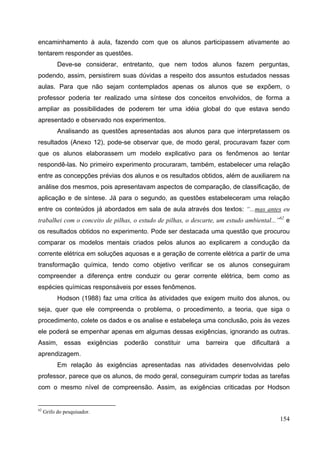 154
encaminhamento à aula, fazendo com que os alunos participassem ativamente ao
tentarem responder as questões.
Deve-se considerar, entretanto, que nem todos alunos fazem perguntas,
podendo, assim, persistirem suas dúvidas a respeito dos assuntos estudados nessas
aulas. Para que não sejam contemplados apenas os alunos que se expõem, o
professor poderia ter realizado uma síntese dos conceitos envolvidos, de forma a
ampliar as possibilidades de poderem ter uma idéia global do que estava sendo
apresentado e observado nos experimentos.
Analisando as questões apresentadas aos alunos para que interpretassem os
resultados (Anexo 12), pode-se observar que, de modo geral, procuravam fazer com
que os alunos elaborassem um modelo explicativo para os fenômenos ao tentar
respondê-las. No primeiro experimento procuraram, também, estabelecer uma relação
entre as concepções prévias dos alunos e os resultados obtidos, além de auxiliarem na
análise dos mesmos, pois apresentavam aspectos de comparação, de classificação, de
aplicação e de síntese. Já para o segundo, as questões estabeleceram uma relação
entre os conteúdos já abordados em sala de aula através dos textos: “...mas antes eu
trabalhei com o conceito de pilhas, o estudo de pilhas, o descarte, um estudo ambiental...”62
e
os resultados obtidos no experimento. Pode ser destacada uma questão que procurou
comparar os modelos mentais criados pelos alunos ao explicarem a condução da
corrente elétrica em soluções aquosas e a geração de corrente elétrica a partir de uma
transformação química, tendo como objetivo verificar se os alunos conseguiram
compreender a diferença entre conduzir ou gerar corrente elétrica, bem como as
espécies químicas responsáveis por esses fenômenos.
Hodson (1988) faz uma crítica às atividades que exigem muito dos alunos, ou
seja, quer que ele compreenda o problema, o procedimento, a teoria, que siga o
procedimento, colete os dados e os analise e estabeleça uma conclusão, pois às vezes
ele poderá se empenhar apenas em algumas dessas exigências, ignorando as outras.
Assim, essas exigências poderão constituir uma barreira que dificultará a
aprendizagem.
Em relação às exigências apresentadas nas atividades desenvolvidas pelo
professor, parece que os alunos, de modo geral, conseguiram cumprir todas as tarefas
com o mesmo nível de compreensão. Assim, as exigências criticadas por Hodson
62
Grifo do pesquisador.
 