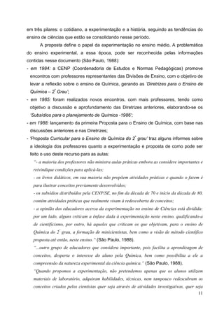 11
em três pilares: o cotidiano, a experimentação e a história, seguindo as tendências do
ensino de ciências que estão se consolidando nesse período.
A proposta define o papel da experimentação no ensino médio. A problemática
do ensino experimental, a essa época, pode ser reconhecida pelas informações
contidas nesse documento (São Paulo, 1988):
- em 1984: a CENP (Coordenadoria de Estudos e Normas Pedagógicas) promove
encontros com professores representantes das Divisões de Ensino, com o objetivo de
levar a reflexão sobre o ensino de Química, gerando as ‘Diretrizes para o Ensino de
Química – 2º
Grau’;
- em 1985: foram realizados novos encontros, com mais professores, tendo como
objetivo a discussão e aprofundamento das Diretrizes anteriores, elaborando-se os
‘Subsídios para o planejamento de Química -1986’;
- em 1988: lançamento da primeira Proposta para o Ensino de Química, com base nas
discussões anteriores e nas Diretrizes;
- ‘Proposta Curricular para o Ensino de Química do 2º
grau’ traz alguns informes sobre
a ideologia dos professores quanto a experimentação e proposta de como pode ser
feito o uso deste recurso para as aulas:
“- a maioria dos professores não ministra aulas práticas embora as considere importantes e
reivindique condições para aplicá-las;
- os livros didáticos, em sua maioria não propõem atividades práticas e quando o fazem é
para ilustrar conceitos previamente desenvolvidos;
- os subsídios distribuídos pela CENP/SE, no fim da década de 70 e início da década de 80,
contêm atividades práticas que realmente visam à redescoberta de conceitos;
- a opinião dos educadores acerca da experimentação no ensino de Ciências está dividida:
por um lado, alguns criticam a ênfase dada à experimentação neste ensino, qualificando-a
de cientificismo, por outro, há aqueles que criticam os que objetivam, para o ensino de
Química do 2º
grau, a formação de minicientistas, bem como a visão de método científico
proposta até então, neste ensino.” (São Paulo, 1988).
“...outro grupo de educadores que considera importante, pois facilita a aprendizagem de
conceitos, desperta o interesse do aluno pela Química, bem como possibilita a ele a
compreensão da natureza experimental da ciência química.” (São Paulo, 1988).
“Quando propomos a experimentação, não pretendemos apenas que os alunos utilizem
materiais de laboratório, adquiram habilidades, técnicas, nem tampouco redescubram os
conceitos criados pelos cientistas quer seja através de atividades investigativas, quer seja
 