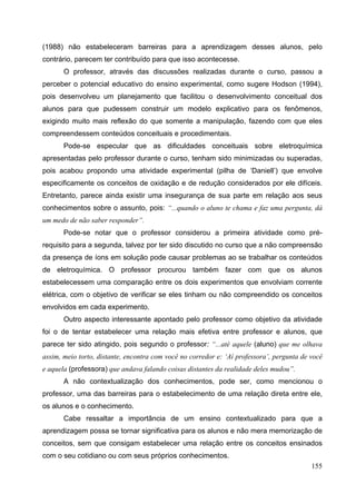 155
(1988) não estabeleceram barreiras para a aprendizagem desses alunos, pelo
contrário, parecem ter contribuído para que isso acontecesse.
O professor, através das discussões realizadas durante o curso, passou a
perceber o potencial educativo do ensino experimental, como sugere Hodson (1994),
pois desenvolveu um planejamento que facilitou o desenvolvimento conceitual dos
alunos para que pudessem construir um modelo explicativo para os fenômenos,
exigindo muito mais reflexão do que somente a manipulação, fazendo com que eles
compreendessem conteúdos conceituais e procedimentais.
Pode-se especular que as dificuldades conceituais sobre eletroquímica
apresentadas pelo professor durante o curso, tenham sido minimizadas ou superadas,
pois acabou propondo uma atividade experimental (pilha de ‘Daniell’) que envolve
especificamente os conceitos de oxidação e de redução considerados por ele difíceis.
Entretanto, parece ainda existir uma insegurança de sua parte em relação aos seus
conhecimentos sobre o assunto, pois: “...quando o aluno te chama e faz uma pergunta, dá
um medo de não saber responder”.
Pode-se notar que o professor considerou a primeira atividade como pré-
requisito para a segunda, talvez por ter sido discutido no curso que a não compreensão
da presença de íons em solução pode causar problemas ao se trabalhar os conteúdos
de eletroquímica. O professor procurou também fazer com que os alunos
estabelecessem uma comparação entre os dois experimentos que envolviam corrente
elétrica, com o objetivo de verificar se eles tinham ou não compreendido os conceitos
envolvidos em cada experimento.
Outro aspecto interessante apontado pelo professor como objetivo da atividade
foi o de tentar estabelecer uma relação mais efetiva entre professor e alunos, que
parece ter sido atingido, pois segundo o professor: “...até aquele (aluno) que me olhava
assim, meio torto, distante, encontra com você no corredor e: ‘Aí professora’, pergunta de você
e aquela (professora) que andava falando coisas distantes da realidade deles mudou”.
A não contextualização dos conhecimentos, pode ser, como mencionou o
professor, uma das barreiras para o estabelecimento de uma relação direta entre ele,
os alunos e o conhecimento.
Cabe ressaltar a importância de um ensino contextualizado para que a
aprendizagem possa se tornar significativa para os alunos e não mera memorização de
conceitos, sem que consigam estabelecer uma relação entre os conceitos ensinados
com o seu cotidiano ou com seus próprios conhecimentos.
 