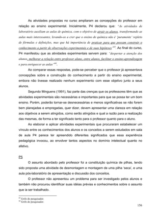 156
As atividades propostas no curso ampliaram as concepções do professor em
relação ao ensino experimental. Inicialmente, P4 declarou que: “As atividades de
laboratório auxiliam as aulas de química, com o objetivo de atrair os alunos, transformando as
aulas mais interessantes, levando-os a crer que o ensino de química não é ‘puramente’ repleto
de fórmulas e definições, mas que há importância de praticar para que possam construir o
conhecimento a partir de observações experimentais e de suas hipóteses”63
. Ao final do curso,
P4 manifestou que as atividades experimentais servem para: “despertar a atenção dos
alunos, melhorar a relação entre professor aluno, entre alunos, facilitar o ensino-aprendizagem
e para enriquecer as aulas”64
.
Ao comparar essas respostas, pode-se perceber que o professor já apresentava
concepções sobre a construção do conhecimento a partir do ensino experimental,
embora não tivesse realizado nenhum experimento com esse objetivo junto a seus
alunos.
Segundo Minguens (1991), faz parte das crenças que os professores têm que as
atividades experimentais são necessárias e importantes para que se possa ter um bom
ensino. Porém, poderão tornar-se desnecessárias e menos significativas se não forem
bem planejadas e empregadas, quer dizer, devem apresentar uma clareza em relação
aos objetivos a serem atingidos, como serão atingidos e qual a razão para a realização
das mesmas, de forma a ter significado tanto para o professor quanto para o aluno.
Ao elaborar e aplicar atividades experimentais que procuraram estabelecer um
vínculo entre os conhecimentos dos alunos e os conceitos a serem estudados em sala
de aula P4 parece ter apreendido diferentes significados que essa experiência
pedagógica invocou, ao envolver tantos aspectos no domínio intelectual quanto no
afetivo.
P5
O assunto abordado pelo professor foi a constituição química de pilhas, tendo
sido proposta uma atividade de desmontagem e montagem de uma pilha ‘seca’, e uma
aula pós-laboratório de apresentação e discussão dos conceitos.
O professor não apresentou um problema para ser investigado pelos alunos e
também não procurou identificar suas idéias prévias e conhecimentos sobre o assunto
que ia ser trabalhado.
63
Grifo do pesquisador.
64
Grifo do pesquisador.
 