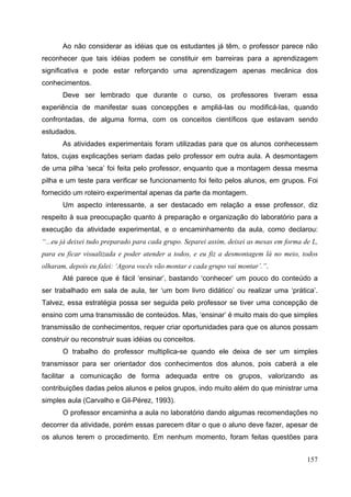 157
Ao não considerar as idéias que os estudantes já têm, o professor parece não
reconhecer que tais idéias podem se constituir em barreiras para a aprendizagem
significativa e pode estar reforçando uma aprendizagem apenas mecânica dos
conhecimentos.
Deve ser lembrado que durante o curso, os professores tiveram essa
experiência de manifestar suas concepções e ampliá-las ou modificá-las, quando
confrontadas, de alguma forma, com os conceitos científicos que estavam sendo
estudados.
As atividades experimentais foram utilizadas para que os alunos conhecessem
fatos, cujas explicações seriam dadas pelo professor em outra aula. A desmontagem
de uma pilha ‘seca’ foi feita pelo professor, enquanto que a montagem dessa mesma
pilha e um teste para verificar se funcionamento foi feito pelos alunos, em grupos. Foi
fornecido um roteiro experimental apenas da parte da montagem.
Um aspecto interessante, a ser destacado em relação a esse professor, diz
respeito à sua preocupação quanto à preparação e organização do laboratório para a
execução da atividade experimental, e o encaminhamento da aula, como declarou:
“...eu já deixei tudo preparado para cada grupo. Separei assim, deixei as mesas em forma de L,
para eu ficar visualizada e poder atender a todos, e eu fiz a desmontagem lá no meio, todos
olharam, depois eu falei: ‘Agora vocês vão montar e cada grupo vai montar’.”.
Até parece que é fácil ‘ensinar’, bastando ‘conhecer’ um pouco do conteúdo a
ser trabalhado em sala de aula, ter ‘um bom livro didático’ ou realizar uma ‘prática’.
Talvez, essa estratégia possa ser seguida pelo professor se tiver uma concepção de
ensino com uma transmissão de conteúdos. Mas, ‘ensinar’ é muito mais do que simples
transmissão de conhecimentos, requer criar oportunidades para que os alunos possam
construir ou reconstruir suas idéias ou conceitos.
O trabalho do professor multiplica-se quando ele deixa de ser um simples
transmissor para ser orientador dos conhecimentos dos alunos, pois caberá a ele
facilitar a comunicação de forma adequada entre os grupos, valorizando as
contribuições dadas pelos alunos e pelos grupos, indo muito além do que ministrar uma
simples aula (Carvalho e Gil-Pérez, 1993).
O professor encaminha a aula no laboratório dando algumas recomendações no
decorrer da atividade, porém essas parecem ditar o que o aluno deve fazer, apesar de
os alunos terem o procedimento. Em nenhum momento, foram feitas questões para
 