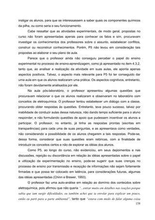 158
instigar os alunos, para que se interessassem a saber quais os componentes químicos
da pilha, ou como seria o seu funcionamento.
Cabe ressaltar que as atividades experimentais, de modo geral, propostas no
curso não foram apresentadas apenas para conhecer os fatos e sim, procuravam
investigar os conhecimentos dos professores sobre o assunto, estabelecer conflitos,
construir ou reconstruir conhecimentos. Porém, P5 não levou em consideração tais
propostas ao elaborar o seu plano de aula.
Parece que o professor ainda não conseguiu perceber o papel do ensino
experimental no processo de ensino-aprendizagem, como já apresentado no item 4.3.2,
tanto que, ao analisar a realização da atividade em suas aulas, ele aponta apenas
aspectos positivos. Talvez, o aspecto mais relevante para P5 foi ter conseguido dar
uma aula em que os alunos realizaram uma prática. Os aspectos cognitivos, entretanto,
não foram devidamente analisados por ele.
Na aula pós-laboratório, o professor apresentou algumas questões que
procuravam relacionar o que os alunos realizaram e observaram no laboratório com
conceitos de eletroquímica. O professor tentou estabelecer um diálogo com a classe,
procurando obter respostas às questões. Entretanto, teve pouco sucesso, talvez por
inabilidade de conduzir aulas dessa natureza, não dando tempo suficiente para o aluno
responder, e não formulando questões de apoio que pudessem incentivar os alunos a
participar. O professor, no entanto, já tinha as respostas prontas (escritas em
transparências) para cada uma de suas perguntas, e as apresentava como verdades,
não considerando a possibilidade de os alunos chegarem a tais respostas. Pode-se,
dessa forma, considerar que suas questões eram retóricas, com a finalidade de
introduzir os conceitos certos e não de explorar as idéias dos alunos.
Como P5, ao longo do curso, não evidenciou, em seus depoimentos e nas
discussões, rejeição ou discordância em relação às idéias apresentadas sobre o papel
e utilização da experimentação no ensino, pode-se sugerir que suas crenças no
processo de ensino por transmissão e recepção de informações não sejam fortemente
firmadas e que possa ter colocado em latência, para considerações futuras, algumas
das idéias apresentadas (Chinn e Brewer, 1993).
O professor faz uma auto-análise em relação ao domínio dos conteúdos sobre
eletroquímica, pois afirmou que não queria “...entrar muito em detalhes nas reações porque
sabia que iam surgir dificuldades, eu também achei que ia enrolar para explicar um pouco,
então eu parti para a parte ambiental”, tanto que “estava com medo de falar alguma coisa
 
