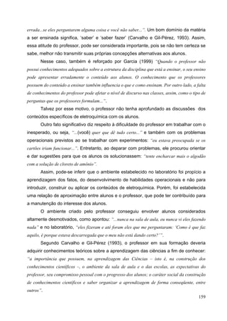 159
errada...se eles perguntarem alguma coisa e você não saber...”. Um bom domínio da matéria
a ser ensinada significa, ‘saber’ e ‘saber fazer’ (Carvalho e Gil-Pérez, 1993). Assim,
essa atitude do professor, pode ser considerada importante, pois se não tem certeza se
sabe, melhor não transmitir suas próprias concepções alternativas aos alunos.
Nesse caso, também é reforçado por Garcia (1999) “Quando o professor não
possui conhecimentos adequados sobre a estrutura da disciplina que está a ensinar, o seu ensino
pode apresentar erradamente o conteúdo aos alunos. O conhecimento que os professores
possuem do conteúdo a ensinar também influencia o que e como ensinam. Por outro lado, a falta
de conhecimentos do professor pode afetar o nível de discurso nas classes, assim, como o tipo de
perguntas que os professores formulam...”.
Talvez por esse motivo, o professor não tenha aprofundado as discussões dos
conteúdos específicos de eletroquímica com os alunos.
Outro fato significativo diz respeito à dificuldade do professor em trabalhar com o
inesperado, ou seja, “...(você) quer que dê tudo certo...” e também com os problemas
operacionais previstos ao se trabalhar com experimentos: “eu estava preocupada se os
cartões iriam funcionar...”. Entretanto, ao deparar com problemas, ele procurou orientar
e dar sugestões para que os alunos os solucionassem: “tente encharcar mais o algodão
com a solução de cloreto de amônio”.
Assim, pode-se inferir que o ambiente estabelecido no laboratório foi propício a
aprendizagem dos fatos, do desenvolvimento de habilidades operacionais e não para
introduzir, construir ou aplicar os conteúdos de eletroquímica. Porém, foi estabelecida
uma relação de aproximação entre alunos e o professor, que pode ter contribuído para
a manutenção do interesse dos alunos.
O ambiente criado pelo professor conseguiu envolver alunos considerados
altamente desmotivados, como apontou: “...nunca na sala de aula, eu nunca vi eles fazendo
nada” e no laboratório, “eles fizeram e até foram eles que me perguntaram: ‘Como é que faz
aquilo, é porque estava descarregada que o meu não está dando certo?’”.
Segundo Carvalho e Gil-Pérez (1993), o professor em sua formação deveria
adquirir conhecimentos teóricos sobre a aprendizagem das ciências a fim de conhecer:
“a importância que possuem, na aprendizagem das Ciências – isto é, na construção dos
conhecimentos científicos –, o ambiente da sala de aula e o das escolas, as expectativas do
professor, seu compromisso pessoal com o progresso dos alunos; o caráter social da construção
de conhecimentos científicos e saber organizar a aprendizagem de forma conseqüente, entre
outros”.
 