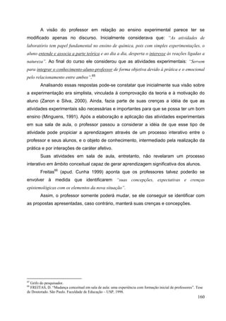 160
A visão do professor em relação ao ensino experimental parece ter se
modificado apenas no discurso. Inicialmente considerava que: “As atividades de
laboratório tem papel fundamental no ensino de química, pois com simples experimentações, o
aluno entende e associa a parte teórica e ao dia a dia, desperta o interesse às reações ligadas a
natureza”. Ao final do curso ele considerou que as atividades experimentais: “Servem
para integrar o conhecimento-aluno-professor de forma objetiva devido à prática e o emocional
pelo relacionamento entre ambos”.65
Analisando essas respostas pode-se constatar que inicialmente sua visão sobre
a experimentação era simplista, vinculada à comprovação da teoria e à motivação do
aluno (Zanon e Silva, 2000). Ainda, fazia parte de suas crenças a idéia de que as
atividades experimentais são necessárias e importantes para que se possa ter um bom
ensino (Minguens, 1991). Após a elaboração e aplicação das atividades experimentais
em sua sala de aula, o professor passou a considerar a idéia de que esse tipo de
atividade pode propiciar a aprendizagem através de um processo interativo entre o
professor e seus alunos, e o objeto de conhecimento, intermediado pela realização da
prática e por interações de caráter afetivo.
Suas atividades em sala de aula, entretanto, não revelaram um processo
interativo em âmbito conceitual capaz de gerar aprendizagem significativa dos alunos.
Freitas66
(apud. Cunha 1999) aponta que os professores talvez poderão se
envolver à medida que identificarem “suas concepções, expectativas e crenças
epistemológicas com os elementos da nova situação”.
Assim, o professor somente poderá mudar, se ele conseguir se identificar com
as propostas apresentadas, caso contrário, manterá suas crenças e concepções.
65
Grifo do pesquisador.
66
FREITAS, D. “Mudança conceitual em sala de aula: uma experiência com formação inicial de professores”. Tese
de Doutorado. São Paulo. Faculdade de Educação – USP, 1998.
 