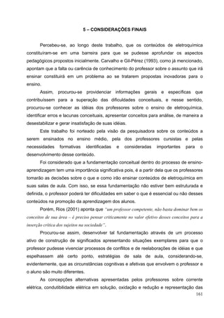 161
5 – CONSIDERAÇÕES FINAIS
Percebeu-se, ao longo deste trabalho, que os conteúdos de eletroquímica
constituíram-se em uma barreira para que se pudesse aprofundar os aspectos
pedagógicos propostos inicialmente. Carvalho e Gil-Pérez (1993), como já mencionado,
apontam que a falta ou carência de conhecimento do professor sobre o assunto que irá
ensinar constituirá em um problema ao se tratarem propostas inovadoras para o
ensino.
Assim, procurou-se providenciar informações gerais e específicas que
contribuíssem para a superação das dificuldades conceituais, e nesse sentido,
procurou-se conhecer as idéias dos professores sobre o ensino de eletroquímica,
identificar erros e lacunas conceituais, apresentar conceitos para análise, de maneira a
desestabilizar e gerar insatisfação de suas idéias.
Este trabalho foi norteado pela visão da pesquisadora sobre os conteúdos a
serem ensinados no ensino médio, pela dos professores cursistas e pelas
necessidades formativas identificadas e consideradas importantes para o
desenvolvimento desse conteúdo.
Foi considerado que a fundamentação conceitual dentro do processo de ensino-
aprendizagem tem uma importância significativa pois, é a partir dela que os professores
tomarão as decisões sobre o que e como irão ensinar conteúdos de eletroquímica em
suas salas de aula. Com isso, se essa fundamentação não estiver bem estruturada e
definida, o professor poderá ter dificuldades em saber o que é essencial ou não desses
conteúdos na promoção da aprendizagem dos alunos.
Porém, Rios (2001) aponta que “um professor competente, não basta dominar bem os
conceitos de sua área – é preciso pensar criticamente no valor efetivo desses conceitos para a
inserção crítica dos sujeitos na sociedade”.
Procurou-se assim, desenvolver tal fundamentação através de um processo
ativo de construção de significados apresentando situações exemplares para que o
professor pudesse vivenciar processos de conflitos e de reelaborações de idéias e que
espelhassem até certo ponto, estratégias de sala de aula, considerando-se,
evidentemente, que as circunstâncias cognitivas e afetivas que envolvem o professor e
o aluno são muito diferentes.
As concepções alternativas apresentadas pelos professores sobre corrente
elétrica, condutibilidade elétrica em solução, oxidação e redução e representação das
 