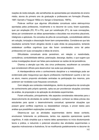 162
reações de óxido-redução, são semelhantes às apresentadas por estudantes do ensino
médio, alunos do primeiro ano de graduação e professores em formação (Posada,
1997; Garnett e Treagust 1992a e b; Sanger e Greenbowe, 1997b).
Pode-se verificar que algumas dificuldades conceituais sobre eletroquímica
apontadas pelos professores, inicialmente e no decorrer do curso, foram superadas,
quer por ampliação (P2, P3 e P4), quer por substituição (P1), de suas concepções,
talvez por considerarem as idéias apresentadas e discutidas nos encontros plausíveis,
inteligíveis e aplicáveis. Os conceitos de pilha de concentração, condutibilidade elétrica
em solução, ionização e dissociação foram bem compreendidos. Considera-se que tais
resultados somente foram atingidos devido à ação direta da pesquisadora, tentando
estabelecer conflitos cognitivos (que não foram considerados como tal pelos
professores) em suas concepções e idéias de ensino.
Dificuldades conceituais ainda persistiram, em relação a: resistividade,
condutância, condutibilidade elétrica, polarização, descarga, dipólos, o que sugere que
outras investigações devam ser feitas para esclarecer as razões de tal persistência.
Chamou a atenção que três, dos cinco professores, escolheram os conceitos
que consideraram difíceis para desenvolver nas aulas que planejaram.
A interdependência entre o conhecimento disciplinar e a metodologia pode ser
evidenciada pela insegurança que alguns professores manifestaram quanto a dar voz
ao aluno, mesmo propondo atividades centradas na participação dos mesmos, pois
poderiam ser reveladas suas fraquezas conceituais.
Com relação aos conteúdos metodológicos, dentro da perspectiva da construção
do conhecimento pelo próprio aprendiz, optou-se por providenciar situações concretas
de análise, de proposição e de aplicação de atividades experimentais.
Foram enfocados, principalmente, três aspectos considerados relevantes para o
desenvolvimento de atividades de caráter investigativo: conhecer as idéias prévias dos
estudantes para apoiar o desenvolvimento conceitual, apresentar situações que
possam gerar conflitos cognitivos ou desestabilizar crenças, e prover dados para
análise que possibilitem explorações conceituais.
Observou-se que as atividades experimentais dentro desse contexto,
envolveram fortemente os professores, tantos nos aspectos operacionais quanto
cognitivos. A visão simplista que a maioria deles apresentava no início dicotomizando
teoria e prática, e reduzindo o potencial educativo das atividades experimentais a
aspectos motivacionais e ilustrativos, foi se modificando gradativamente no decorrer do
 