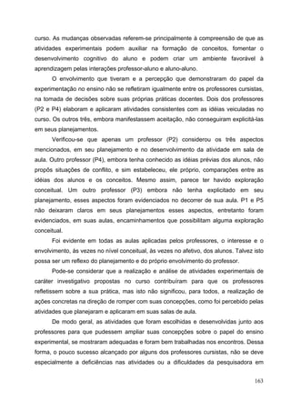 163
curso. As mudanças observadas referem-se principalmente à compreensão de que as
atividades experimentais podem auxiliar na formação de conceitos, fomentar o
desenvolvimento cognitivo do aluno e podem criar um ambiente favorável à
aprendizagem pelas interações professor-aluno e aluno-aluno.
O envolvimento que tiveram e a percepção que demonstraram do papel da
experimentação no ensino não se refletiram igualmente entre os professores cursistas,
na tomada de decisões sobre suas próprias práticas docentes. Dois dos professores
(P2 e P4) elaboram e aplicaram atividades consistentes com as idéias veiculadas no
curso. Os outros três, embora manifestassem aceitação, não conseguiram explicitá-las
em seus planejamentos.
Verificou-se que apenas um professor (P2) considerou os três aspectos
mencionados, em seu planejamento e no desenvolvimento da atividade em sala de
aula. Outro professor (P4), embora tenha conhecido as idéias prévias dos alunos, não
propôs situações de conflito, e sim estabeleceu, ele próprio, comparações entre as
idéias dos alunos e os conceitos. Mesmo assim, parece ter havido exploração
conceitual. Um outro professor (P3) embora não tenha explicitado em seu
planejamento, esses aspectos foram evidenciados no decorrer de sua aula. P1 e P5
não deixaram claros em seus planejamentos esses aspectos, entretanto foram
evidenciados, em suas aulas, encaminhamentos que possibilitam alguma exploração
conceitual.
Foi evidente em todas as aulas aplicadas pelos professores, o interesse e o
envolvimento, às vezes no nível conceitual, às vezes no afetivo, dos alunos. Talvez isto
possa ser um reflexo do planejamento e do próprio envolvimento do professor.
Pode-se considerar que a realização e análise de atividades experimentais de
caráter investigativo propostas no curso contribuíram para que os professores
refletissem sobre a sua prática, mas isto não significou, para todos, a realização de
ações concretas na direção de romper com suas concepções, como foi percebido pelas
atividades que planejaram e aplicaram em suas salas de aula.
De modo geral, as atividades que foram escolhidas e desenvolvidas junto aos
professores para que pudessem ampliar suas concepções sobre o papel do ensino
experimental, se mostraram adequadas e foram bem trabalhadas nos encontros. Dessa
forma, o pouco sucesso alcançado por alguns dos professores cursistas, não se deve
especialmente a deficiências nas atividades ou a dificuldades da pesquisadora em
 