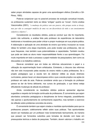 164
saber propor atividades capazes de gerar uma aprendizagem efetiva (Carvalho e Gil-
Pérez, 1993).
Pode-se conjecturar que no possível processo de evolução conceitual iniciado,
os professores sustentam tanto as idéias “antigas” quanto as “novas”. Como analisa
Vasconcellos (2001), “a mudança da prática vem aos poucos, não porque assim se deseje,
mas por não se conseguir mudá-la de uma vez em decorrência de todo o seu enraizamento
subjetivo e objetivo”.
Considerando os resultados obtidos, pode-se concluir que não foi importante,
porém não suficiente, a análise feita pelo professor de experiências de laboratório
tradicionais e inovadoras para poder criticar e propor mudanças em sua própria prática.
A elaboração e aplicação de uma atividade de ensino que tentou incorporar as novas
idéias foi também uma etapa importante, pois pode revelar aos professores, não só
suas fraquezas, mas também suas potencialidades e capacidades. Também revelou
que pode ser dada ao aluno maior responsabilidade frente a sua aprendizagem. Foi
muito importante em todo o processo o papel mediador da pesquisadora, bem como as
discussões e os trabalhos coletivos.
Deve-se considerar que em todas as reformas educacionais o papel e a
utilização da experimentação foram enfatizados. Entretanto, o discurso das reformas
não tem sido incorporado pelas escolas do ensino médio e pelos professores. Se o
projeto pedagógico que a escola tem de elaborar reflete as atuais diretrizes
curriculares, parece haver um descompasso entre o que a escola propõe e as ações do
professor em sala de aula. Pode-se considerar ainda que a formação do professor
parece se dar de forma deficiente, nos cursos de graduação, o que talvez esteja
dificultando mudanças de atitude do professor.
Ainda, considerando os resultados obtidos pode-se apresentar algumas
sugestões a respeito da formação continuada de professores. É conveniente que sejam
abordados conteúdos pedagógicos e disciplinares de forma integrada, possibilitando
não apenas o aprofundamento do conhecimento específico, mas também o exercício
da reflexão sobre problemas concretos de ensino.
É conveniente também que sejam criadas e mantidas oportunidades para que os
professores possam, coletivamente refletir sobre suas práticas. Tais oportunidades
devem ser mediadas por um professor mais fundamentado teoricamente, de maneira
que possam ser fornecidos subsídios para tomadas de decisão com base em
pressupostos teóricos e dados de pesquisas. Também, devem valorizar o trabalho em
 