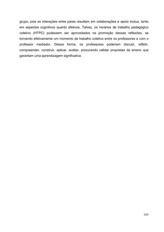 165
grupo, pois as interações entre pares resultam em colaborações e apoio mútuo, tanto
em aspectos cognitivos quanto afetivos. Talvez, os horários de trabalho pedagógico
coletivo (HTPC) pudessem ser aproveitados na promoção dessas reflexões, se
tornando efetivamente um momento de trabalho coletivo entre os professores e com o
professor mediador. Dessa forma, os professores poderiam discutir, refletir,
compreender, construir, aplicar, avaliar, procurando validar propostas de ensino que
garantam uma aprendizagem significativa.
 