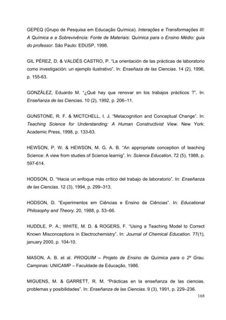168
GEPEQ (Grupo de Pesquisa em Educação Química). Interações e Transformações III:
A Química e a Sobrevivência: Fonte de Materiais: Química para o Ensino Médio: guia
do professor. São Paulo: EDUSP, 1998.
GIL PÉREZ, D. & VALDÉS CASTRO, P. “La orientación de las prácticas de laboratorio
como investigación: un ejemplo ilustrativo”. In: Enseñaza de las Ciencias. 14 (2), 1996,
p. 155-63.
GONZÁLEZ, Eduardo M. “¿Qué hay que renovar en los trabajos prácticos ?”. In:
Enseñanza de las Ciencias. 10 (2), 1992, p. 206–11.
GUNSTONE, R. F. & MICTCHELL, I. J. “Metacognition and Conceptual Change”. In:
Teaching Science for Understanding: A Human Constructivist View. New York:
Academic Press, 1998, p. 133-63.
HEWSON, P. W. & HEWSON, M. G. A. B. “An appropriate conception of teaching
Science: A view from studies of Science learnig”. In: Science Education, 72 (5), 1988, p.
597-614.
HODSON, D. “Hacia un enfoque más crítico del trabajo de laboratorio”. In: Enseñanza
de las Ciencias. 12 (3), 1994, p. 299–313.
HODSON, D. “Experimentos em Ciências e Ensino de Ciências”. In: Educational
Philosophy and Theory. 20, 1988, p. 53–66.
HUDDLE, P. A.; WHITE, M. D. & ROGERS, F. “Using a Teaching Model to Correct
Known Misconceptions in Electrochemistry”. In: Journal of Chemical Education. 77(1),
january 2000, p. 104-10.
MASON, A. B. et al. PROQUIM – Projeto de Ensino de Química para o 2º Grau.
Campinas: UNICAMP – Faculdade de Educação, 1986.
MIGUENS, M. & GARRETT, R. M. “Prácticas en la enseñanza de las ciencias.
problemas y posibilidades”. In: Enseñanza de las Ciencias. 9 (3), 1991, p. 229–236.
 