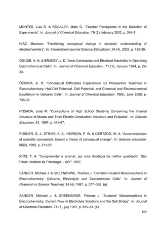 169
MONTES, Luis D. & ROCKLEY, Mark G. “Teacher Perceptions in the Selection of
Experiments”. In: Journal of Chemical Education. 79 (2), february 2002, p. 244-7.
NIAZ, Mansoor. “Facilitating conceptual change in students’ understanding of
electrochemistry”. In: International Journal Science Educaticon. 24 (4), 2002, p. 425-39.
OGUDE, A. N. & BRADEY, J. D. “Ionic Conduction and Electrical Neutrality in Operating
Electrochemical Cells”. In: Journal of Chemical Education. 71 (1), January 1994, p. 29-
34.
ÖZKAYA, A. R. “Conceptual Difficulties Experienced by Prospective Teachers in
Electrochemistry: Half-Cell Potential, Cell Potential, and Chemical and Electrochemical
Equilibrium in Galvanic Cells”. In: Journal of Chemical Education. 79(6), June 2000, p.
735-38.
POSADA, José M. “Conceptions of High School Students Concerning the Internal
Structure of Metals and Their Electric Conduction: Structure and Evolution”. In: Science
Education. 81, 1997, p. 445-67.
POSNER, G. J.; STRIKE, K. A.; HEWSON, P. W. & GERTZOG, W. A. “Accommodation
of scientific conception: toward a theory of conceptual change”. In: Science education.
66(2), 1992, p. 211-27.
RIOS. T. A. “Compreender e ensinar: por uma docência da melhor qualidade”. São
Paulo: Instituto de Psicologia – USP, 1997.
SANGER, Michael J. & GREENBOWE, Thomas J. “Common Student Misconceptions in
Electrochemistry: Galvanic, Electrolytic and Concentration Cells”. In: Journal of
Research in Science Teaching. 34 (4), 1997, p. 377–398. (a)
SANGER, Michael J. & GREENBOWE, Thomas J. “Students’ Misconceptions in
Electrochemistry: Current Flow in Electrolyte Solutions and the Salt Bridge”. In: Journal
of Chemical Education. 74 (7), july 1997, p. 819-23. (b)
 