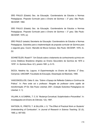 170
SÃO PAULO (Estado) Sec. da Educação. Coordenadoria de Estudos e Normas
Pedagógicas. Proposta Curricular para o Ensino de Química – 2° grau. São Paulo:
SE/CENP, 1982.
SÃO PAULO (Estado) Sec. da Educação. Coordenadoria de Estudos e Normas
Pedagógicas. Proposta Curricular para o Ensino de Química – 2° grau. São Paulo:
SE/CENP, 1978. (a)
SÃO PAULO (estado) Secretaria da Educação: Coordenadoria de Estudos e Normas
Pedagógicas. Subsídios para a implementação da proposta curricular de Química para
o segundo grau. Coord.: Marcello de Moura Campos. São Paulo: SE/CENP, 1978, 3v.
(b)
SCHNETZLER, Roseli P. “Um Estudo sobre o tratamento do conhecimento químico em
Livros Didáticos Brasileiros dirigidos ao Ensino Secundário de Química de 1875 a
1978”. In: Química Nova. 4(1), janeiro 1981, p. 6-15.
SICCA, Natalina Ap. Laguna. A Experimentação no Ensino de Química: 2º
Grau.
Campinas: UNICAMP, Faculdade de Educação, Dissertação de Mestrado, 1990.
VASCONCELLOS, Celso S. dos. “Sobre o Espaço de Reflexão Coletiva e Contínua de
Prática”. In: Para onde vai o professor. Resgate do professor como sujeito de
transformação. 8ª Ed. São Paulo: Libertad, 2001. (Coleção Subsídios Pedagógicos do
Libertad, V. 1)
VILLANI, A. & CABRAL, T. C. B. “Mudança Conceitual, Subjetividade e Psicanálise”. In:
Investigações em Ensino de Ciências. 1(2), 1997.
WATSON, R.; PRIETO, T. & DILLION, J. S. “The Effect of Practical Work on Students’
Understanding of Combustion”. In Journal of Research in Science Teaching. 32 (5),
1995, p. 487-502.
 