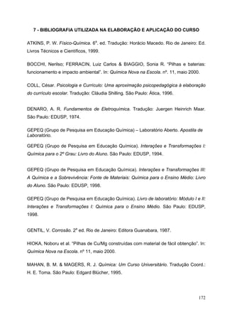 172
7 - BIBLIOGRAFIA UTILIZADA NA ELABORAÇÃO E APLICAÇÃO DO CURSO
ATKINS, P. W. Físico-Química. 6a
. ed. Tradução: Horácio Macedo. Rio de Janeiro: Ed.
Livros Técnicos e Científicos, 1999.
BOCCHI, Nerilso; FERRACIN, Luiz Carlos & BIAGGIO, Sonia R. “Pilhas e baterias:
funcionamento e impacto ambiental”. In: Química Nova na Escola. nº. 11, maio 2000.
COLL, César. Psicologia e Currículo: Uma aproximação psicopedagógica à elaboração
do currículo escolar. Tradução: Cláudia Shilling. São Paulo: Ática, 1996.
DENARO, A. R. Fundamentos de Eletroquímica. Tradução: Juergen Heinrich Maar.
São Paulo: EDUSP, 1974.
GEPEQ (Grupo de Pesquisa em Educação Química) – Laboratório Aberto. Apostila de
Laboratório.
GEPEQ (Grupo de Pesquisa em Educação Química). Interações e Transformações I:
Química para o 2º Grau: Livro do Aluno. São Paulo: EDUSP, 1994.
GEPEQ (Grupo de Pesquisa em Educação Química). Interações e Transformações III:
A Química e a Sobrevivência: Fonte de Materiais: Química para o Ensino Médio: Livro
do Aluno. São Paulo: EDUSP, 1998.
GEPEQ (Grupo de Pesquisa em Educação Química). Livro de laboratório: Módulo I e II:
Interações e Transformações I: Química para o Ensino Médio. São Paulo: EDUSP,
1998.
GENTIL, V. Corrosão. 2a
ed. Rio de Janeiro: Editora Guanabara, 1987.
HIOKA, Noboru et al. “Pilhas de Cu/Mg construídas com material de fácil obtenção”. In:
Química Nova na Escola. nº 11, maio 2000.
MAHAN, B. M. & MAGERS, R. J. Química: Um Curso Universitário. Tradução Coord.:
H. E. Toma. São Paulo: Edgard Blücher, 1995.
 