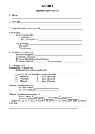 ANEXO 1
Cadastro dos Professores
1. Nome:
_________________________________________________________________
2. Endereço:_________________________________________________________
__________________________________________________________
3. Dados Pessoais: Número do RG________________________________________
4. Formação:
- Curso de graduação: _____________________________________________
Instituição: _______________________________________________
Ano que se graduou: ________________________________________
- Pós-graduação: _________________________________________________
Instituição: __________________________________________________
Tipo de curso: _______________________________________________
4. Experiência profissional:
- Tempo de Magistério: ____________________________________________
- Disciplinas Lecionadas: __________________________________________
- Tempo de Magistério na Rede Pública: ______________________________
- É professor efetivo? ____________ Há quanto tempo? __________________
5. Situação Atual:
Professores em exercício:
- Escolas em que leciona atualmente: _________________________________
____________________________________________________________________
- Período em que leciona e o número de aulas
Matutino ( ) aulas semanais
Vespertino ( ) aulas semanais
Noturno ( ) aulas semanais
- Número de aulas semanais:
na Rede Pública: _______________________
na Rede Particular: _____________________
- Número de classes em que leciona:
Ensino Médio: 1ª __________ 2ª __________ 3ª __________
Ensino Fundamental: séries __________ n.º de classes __________
- Especifique se for o caso, o número de classes e as séries para cada disciplina
lecionada:
________________________________________________________________________
________________________________________________________________
 