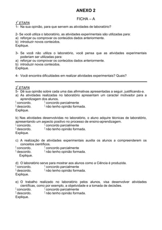 ANEXO 2
FICHA – A
1ª
ETAPA
1- Na sua opinião, para que servem as atividades de laboratório?
2- Se você utiliza o laboratório, as atividades experimentais são utilizadas para:
a) reforçar ou comprovar os conteúdos dados anteriormente.
b) introduzir novos conteúdos.
Explique.
3- Se você não utiliza o laboratório, você pensa que as atividades experimentais
poderiam ser utilizadas para:
a) reforçar ou comprovar os conteúdos dados anteriormente.
b) introduzir novos conteúdos.
Explique.
4- Você encontra dificuldades em realizar atividades experimentais? Quais?
2ª
ETAPA
5- Dê sua opinião sobre cada uma das afirmativas apresentadas a seguir, justificando-a.
a) As atividades realizadas no laboratório apresentam um caracter motivador para a
aprendizagem dos alunos.
‫ٱ‬ concordo. ‫ٱ‬ concordo parcialmente
‫ٱ‬ descordo. ‫ٱ‬ não tenho opinião formada.
Explique.
b) Nas atividades desenvolvidas no laboratório, o aluno adquire técnicas de laboratório,
apresentando um aspecto positivo no processo de ensino-aprendizagem.
‫ٱ‬ concordo. ‫ٱ‬ concordo parcialmente
‫ٱ‬ descordo. ‫ٱ‬ não tenho opinião formada.
Explique.
c) A realização de atividades experimentais auxilia os alunos a compreenderem os
conceitos científicos.
‫ٱ‬ concordo. ‫ٱ‬ concordo parcialmente
‫ٱ‬ descordo. ‫ٱ‬ não tenho opinião formada.
Explique.
d) O laboratório serve para mostrar aos alunos como a Ciência é produzida.
‫ٱ‬ concordo. ‫ٱ‬ concordo parcialmente
‫ٱ‬ descordo. ‫ٱ‬ não tenho opinião formada.
Explique.
e) O trabalho realizado no laboratório pelos alunos, visa desenvolver atividades
científicas, como por exemplo, a objetividade e a tomada de decisões.
‫ٱ‬ concordo. ‫ٱ‬ concordo parcialmente
‫ٱ‬ descordo. ‫ٱ‬ não tenho opinião formada.
Explique.
 